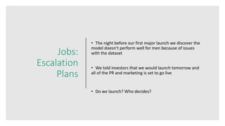 Jobs:
Escalation
Plans
• The night before our first major launch we discover the
model doesn’t perform well for men because of issues
with the dataset
• We told investors that we would launch tomorrow and
all of the PR and marketing is set to go live
• Do we launch? Who decides?
 