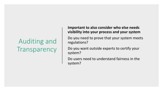 Auditing and
Transparency
Important to also consider who else needs
visibility into your process and your system
Do you need to prove that your system meets
regulations?
Do you want outside experts to certify your
system?
Do users need to understand fairness in the
system?
 