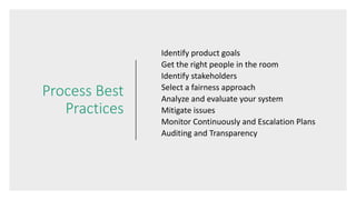 Process Best
Practices
Identify product goals
Get the right people in the room
Identify stakeholders
Select a fairness approach
Analyze and evaluate your system
Mitigate issues
Monitor Continuously and Escalation Plans
Auditing and Transparency
 