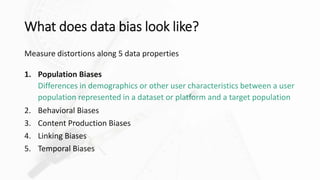 What does data bias look like?
Measure distortions along 5 data properties
1. Population Biases
Differences in demographics or other user characteristics between a user
population represented in a dataset or platform and a target population
2. Behavioral Biases
3. Content Production Biases
4. Linking Biases
5. Temporal Biases
 