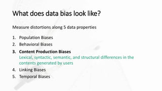 What does data bias look like?
Measure distortions along 5 data properties
1. Population Biases
2. Behavioral Biases
3. Content Production Biases
Lexical, syntactic, semantic, and structural differences in the
contents generated by users
4. Linking Biases
5. Temporal Biases
 