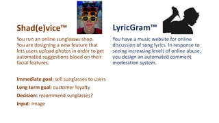 Shad(e)vice™ LyricGram™
You have a music website for online
discussion of song lyrics. In response to
seeing increasing levels of online abuse,
you design an automated comment
moderation system.
You run an online sunglasses shop.
You are designing a new feature that
lets users upload photos in order to get
automated suggestions based on their
facial features.
Immediate goal: sell sunglasses to users
Long term goal: customer loyalty
Decision: recommend sunglasses?
Input: image
 