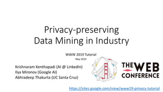 Privacy-preserving
Data Mining in Industry
WWW 2019 Tutorial
May 2019
Krishnaram Kenthapadi (AI @ LinkedIn)
Ilya Mironov (Google AI)
Abhradeep Thakurta (UC Santa Cruz)
https://sites.google.com/view/www19-privacy-tutorial
 