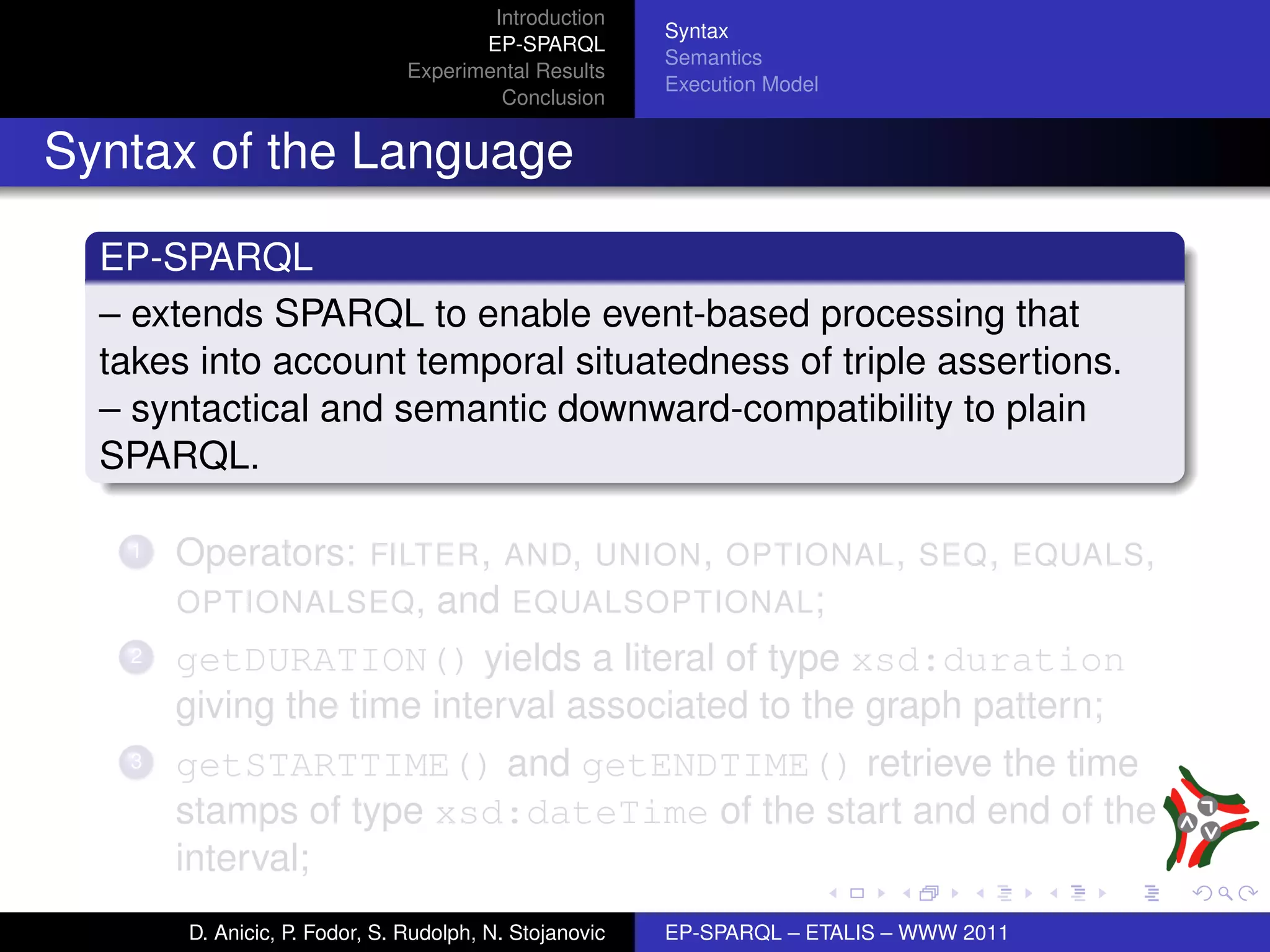Introduction
                                                        Syntax
                                      EP-SPARQL
                                                        Semantics
                               Experimental Results
                                                        Execution Model
                                        Conclusion


Syntax of the Language

  EP-SPARQL
  – extends SPARQL to enable event-based processing that
  takes into account temporal situatedness of triple assertions.
  – syntactical and semantic downward-compatibility to plain
  SPARQL.

   1   Operators: FILTER , AND, UNION , OPTIONAL , SEQ , EQUALS ,
       OPTIONALSEQ , and EQUALSOPTIONAL ;
   2   getDURATION() yields a literal of type xsd:duration
       giving the time interval associated to the graph pattern;
   3   getSTARTTIME() and getENDTIME() retrieve the time
       stamps of type xsd:dateTime of the start and end of the
       interval;
       D. Anicic, P. Fodor, S. Rudolph, N. Stojanovic   EP-SPARQL – ETALIS – WWW 2011
 