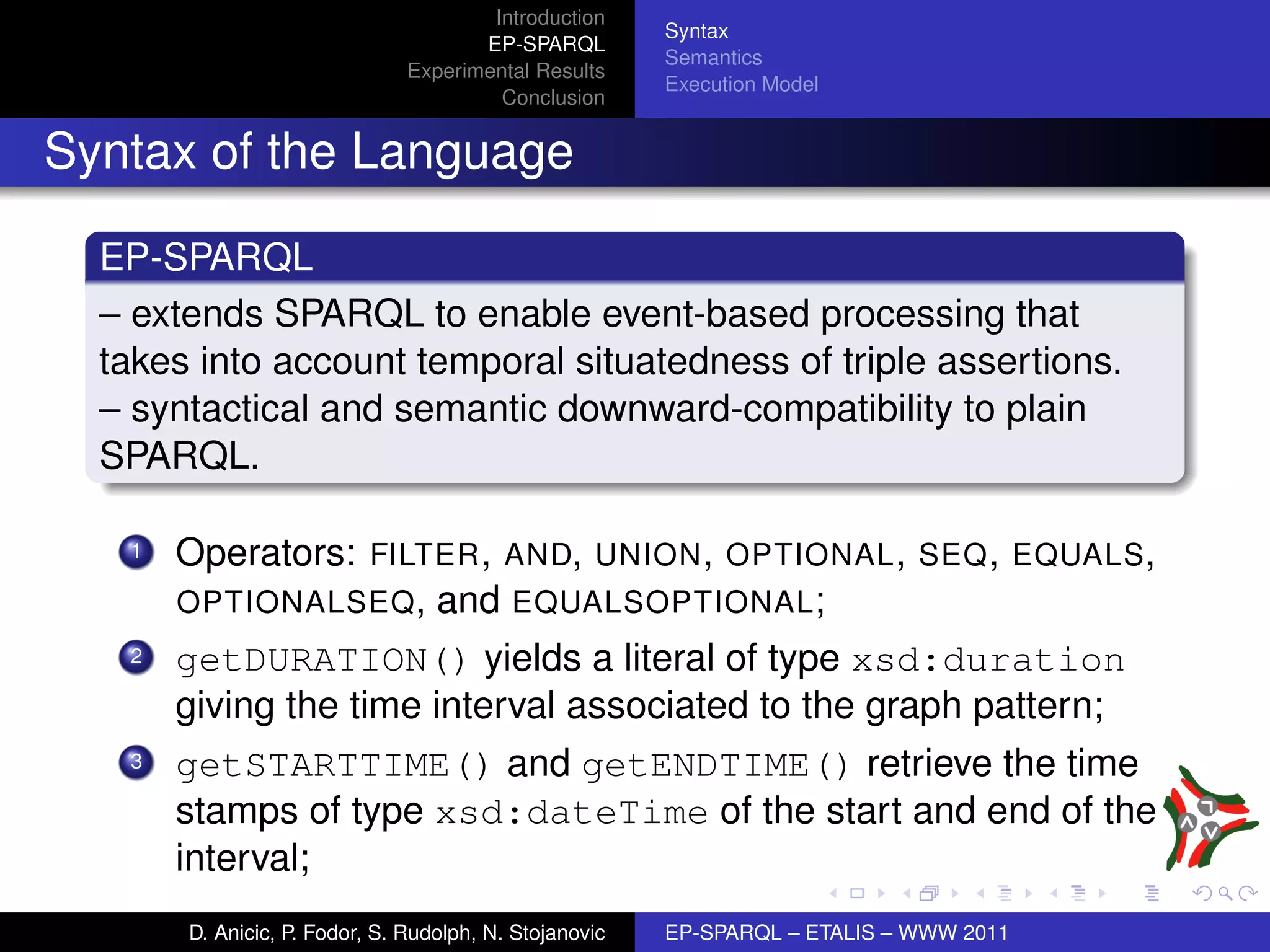 Introduction
                                                        Syntax
                                      EP-SPARQL
                                                        Semantics
                               Experimental Results
                                                        Execution Model
                                        Conclusion


Syntax of the Language

  EP-SPARQL
  – extends SPARQL to enable event-based processing that
  takes into account temporal situatedness of triple assertions.
  – syntactical and semantic downward-compatibility to plain
  SPARQL.

   1   Operators: FILTER , AND, UNION , OPTIONAL , SEQ , EQUALS ,
       OPTIONALSEQ , and EQUALSOPTIONAL ;
   2   getDURATION() yields a literal of type xsd:duration
       giving the time interval associated to the graph pattern;
   3   getSTARTTIME() and getENDTIME() retrieve the time
       stamps of type xsd:dateTime of the start and end of the
       interval;
       D. Anicic, P. Fodor, S. Rudolph, N. Stojanovic   EP-SPARQL – ETALIS – WWW 2011
 