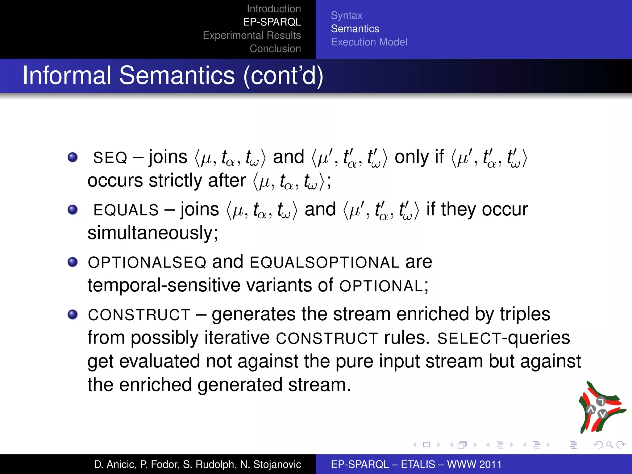 Introduction
                                                       Syntax
                                     EP-SPARQL
                                                       Semantics
                              Experimental Results
                                                       Execution Model
                                       Conclusion


Informal Semantics (cont’d)


      SEQ – joins µ, tα , tω and µ , tα , tω only if µ , tα , tω
     occurs strictly after µ, tα , tω ;
      EQUALS  – joins µ, tα , tω and µ , tα , tω if they occur
     simultaneously;
     OPTIONALSEQ and EQUALSOPTIONAL are
     temporal-sensitive variants of OPTIONAL;
     CONSTRUCT    – generates the stream enriched by triples
     from possibly iterative CONSTRUCT rules. SELECT-queries
     get evaluated not against the pure input stream but against
     the enriched generated stream.



      D. Anicic, P. Fodor, S. Rudolph, N. Stojanovic   EP-SPARQL – ETALIS – WWW 2011
 