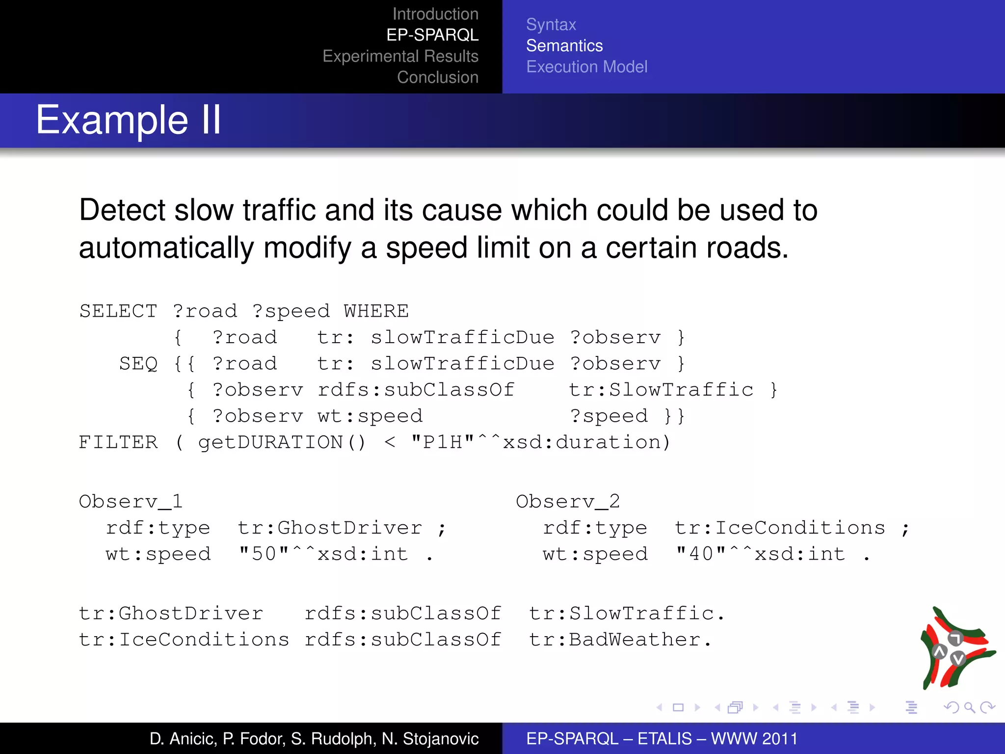 Introduction
                                                        Syntax
                                      EP-SPARQL
                                                        Semantics
                               Experimental Results
                                                        Execution Model
                                        Conclusion


Example II

  Detect slow trafﬁc and its cause which could be used to
  automatically modify a speed limit on a certain roads.
  SELECT ?road ?speed WHERE
         { ?road    tr: slowTrafficDue ?observ }
     SEQ {{ ?road   tr: slowTrafficDue ?observ }
          { ?observ rdfs:subClassOf    tr:SlowTraffic }
          { ?observ wt:speed           ?speed }}
  FILTER ( getDURATION() < "P1H"ˆˆxsd:duration)

  Observ_1                                              Observ_2
    rdf:type       tr:GhostDriver ;                       rdf:type        tr:IceConditions ;
    wt:speed       "50"ˆˆxsd:int .                        wt:speed        "40"ˆˆxsd:int .

  tr:GhostDriver   rdfs:subClassOf                      tr:SlowTraffic.
  tr:IceConditions rdfs:subClassOf                      tr:BadWeather.



       D. Anicic, P. Fodor, S. Rudolph, N. Stojanovic   EP-SPARQL – ETALIS – WWW 2011
 
