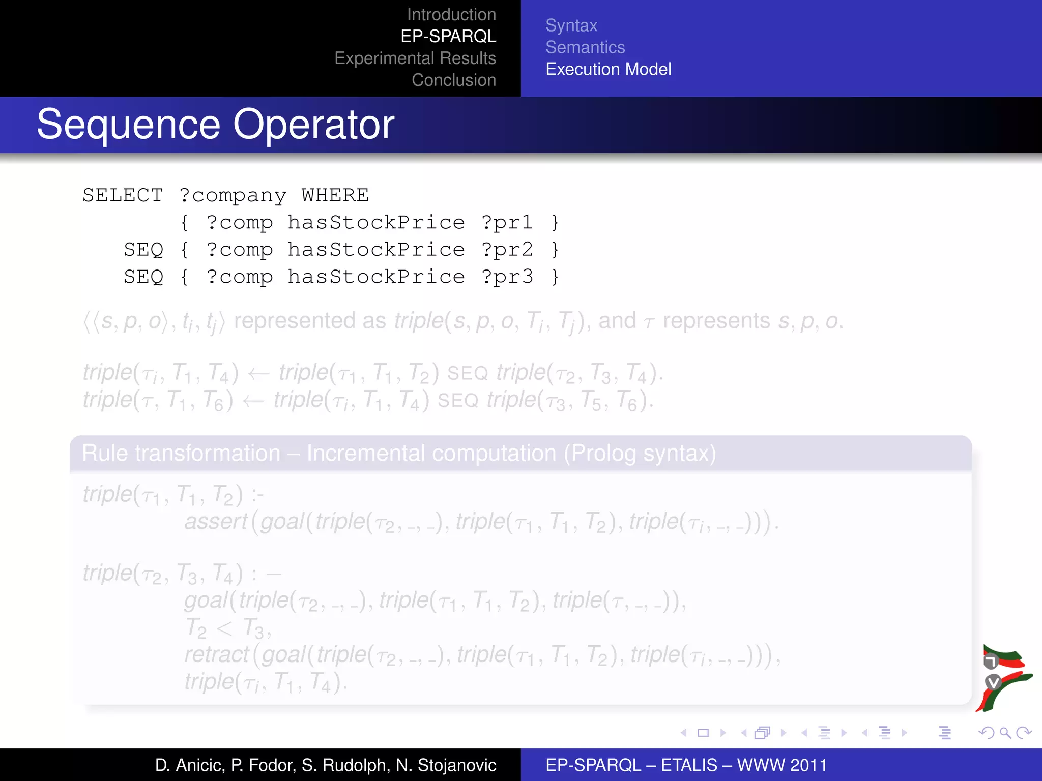 Introduction
                                                            Syntax
                                          EP-SPARQL
                                                            Semantics
                                   Experimental Results
                                                            Execution Model
                                            Conclusion


Sequence Operator
  SELECT ?company WHERE
         { ?comp hasStockPrice ?pr1 }
     SEQ { ?comp hasStockPrice ?pr2 }
     SEQ { ?comp hasStockPrice ?pr3 }
    s, p, o , ti , tj represented as triple(s, p, o, Ti , Tj ), and τ represents s, p, o.

  triple(τi , T1 , T4 ) ← triple(τ1 , T1 , T2 ) SEQ triple(τ2 , T3 , T4 ).
  triple(τ, T1 , T6 ) ← triple(τi , T1 , T4 ) SEQ triple(τ3 , T5 , T6 ).

  Rule transformation – Incremental computation (Prolog syntax)
  triple(τ1 , T1 , T2 ) :-
               assert goal(triple(τ2 , , ), triple(τ1 , T1 , T2 ), triple(τi , , )) .

  triple(τ2 , T3 , T4 ) : −
               goal(triple(τ2 , , ), triple(τ1 , T1 , T2 ), triple(τ, , )),
               T2 < T3 ,
               retract goal(triple(τ2 , , ), triple(τ1 , T1 , T2 ), triple(τi , , )) ,
               triple(τi , T1 , T4 ).


           D. Anicic, P. Fodor, S. Rudolph, N. Stojanovic   EP-SPARQL – ETALIS – WWW 2011
 