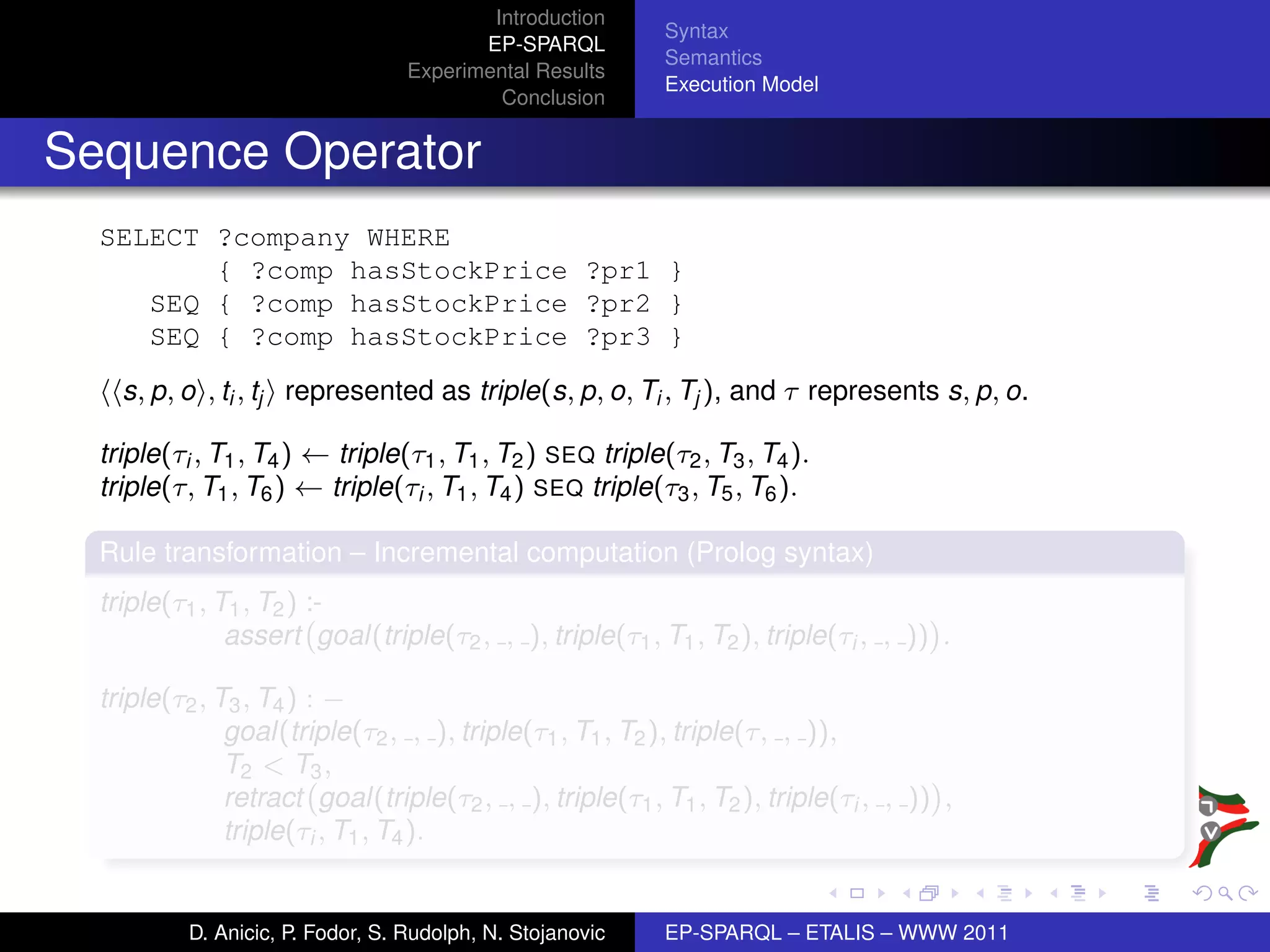 Introduction
                                                            Syntax
                                          EP-SPARQL
                                                            Semantics
                                   Experimental Results
                                                            Execution Model
                                            Conclusion


Sequence Operator
  SELECT ?company WHERE
         { ?comp hasStockPrice ?pr1 }
     SEQ { ?comp hasStockPrice ?pr2 }
     SEQ { ?comp hasStockPrice ?pr3 }
    s, p, o , ti , tj represented as triple(s, p, o, Ti , Tj ), and τ represents s, p, o.

  triple(τi , T1 , T4 ) ← triple(τ1 , T1 , T2 ) SEQ triple(τ2 , T3 , T4 ).
  triple(τ, T1 , T6 ) ← triple(τi , T1 , T4 ) SEQ triple(τ3 , T5 , T6 ).

  Rule transformation – Incremental computation (Prolog syntax)
  triple(τ1 , T1 , T2 ) :-
               assert goal(triple(τ2 , , ), triple(τ1 , T1 , T2 ), triple(τi , , )) .

  triple(τ2 , T3 , T4 ) : −
               goal(triple(τ2 , , ), triple(τ1 , T1 , T2 ), triple(τ, , )),
               T2 < T3 ,
               retract goal(triple(τ2 , , ), triple(τ1 , T1 , T2 ), triple(τi , , )) ,
               triple(τi , T1 , T4 ).


           D. Anicic, P. Fodor, S. Rudolph, N. Stojanovic   EP-SPARQL – ETALIS – WWW 2011
 