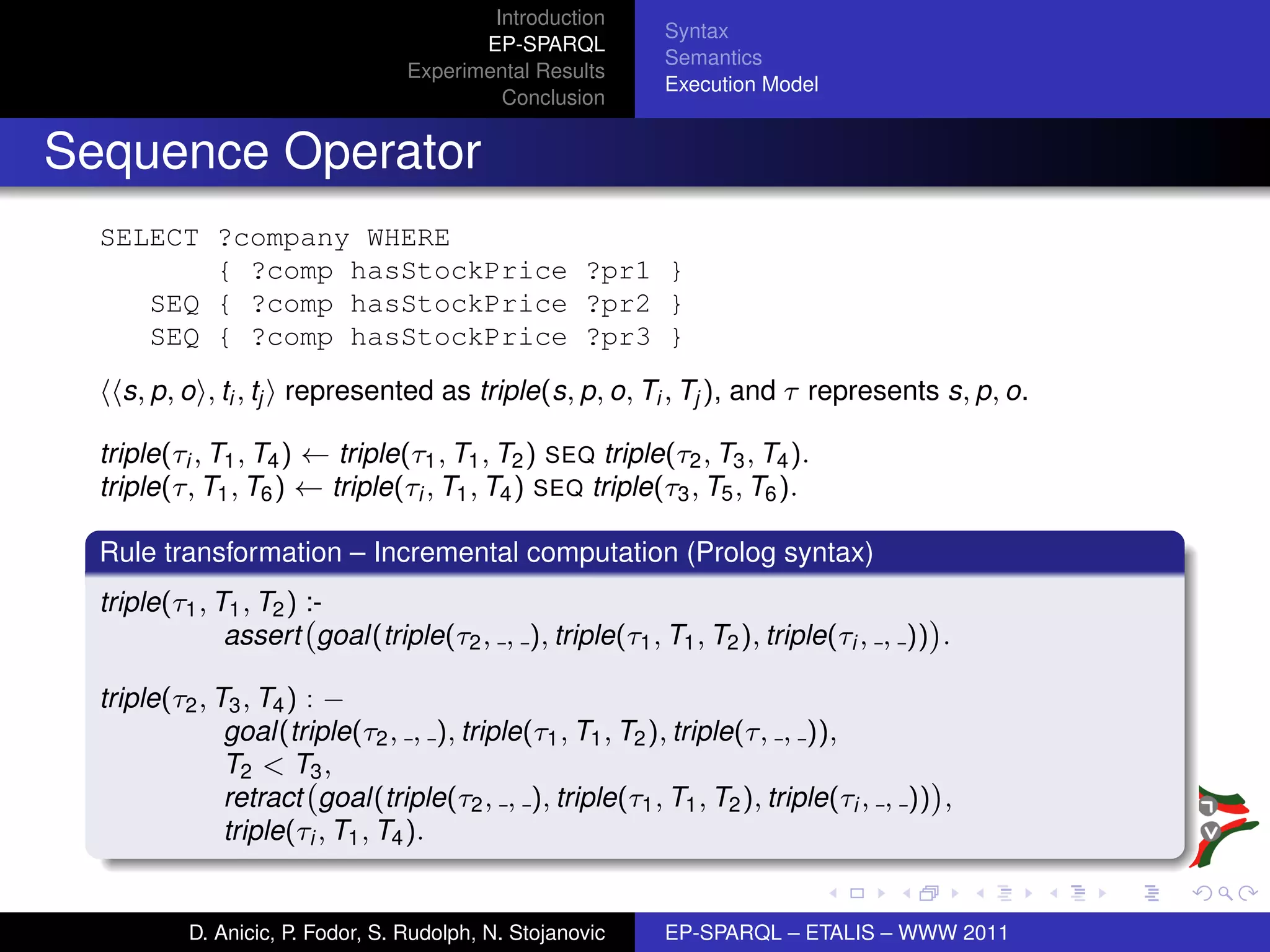 Introduction
                                                            Syntax
                                          EP-SPARQL
                                                            Semantics
                                   Experimental Results
                                                            Execution Model
                                            Conclusion


Sequence Operator
  SELECT ?company WHERE
         { ?comp hasStockPrice ?pr1 }
     SEQ { ?comp hasStockPrice ?pr2 }
     SEQ { ?comp hasStockPrice ?pr3 }
    s, p, o , ti , tj represented as triple(s, p, o, Ti , Tj ), and τ represents s, p, o.

  triple(τi , T1 , T4 ) ← triple(τ1 , T1 , T2 ) SEQ triple(τ2 , T3 , T4 ).
  triple(τ, T1 , T6 ) ← triple(τi , T1 , T4 ) SEQ triple(τ3 , T5 , T6 ).

  Rule transformation – Incremental computation (Prolog syntax)
  triple(τ1 , T1 , T2 ) :-
               assert goal(triple(τ2 , , ), triple(τ1 , T1 , T2 ), triple(τi , , )) .

  triple(τ2 , T3 , T4 ) : −
               goal(triple(τ2 , , ), triple(τ1 , T1 , T2 ), triple(τ, , )),
               T2 < T3 ,
               retract goal(triple(τ2 , , ), triple(τ1 , T1 , T2 ), triple(τi , , )) ,
               triple(τi , T1 , T4 ).


           D. Anicic, P. Fodor, S. Rudolph, N. Stojanovic   EP-SPARQL – ETALIS – WWW 2011
 