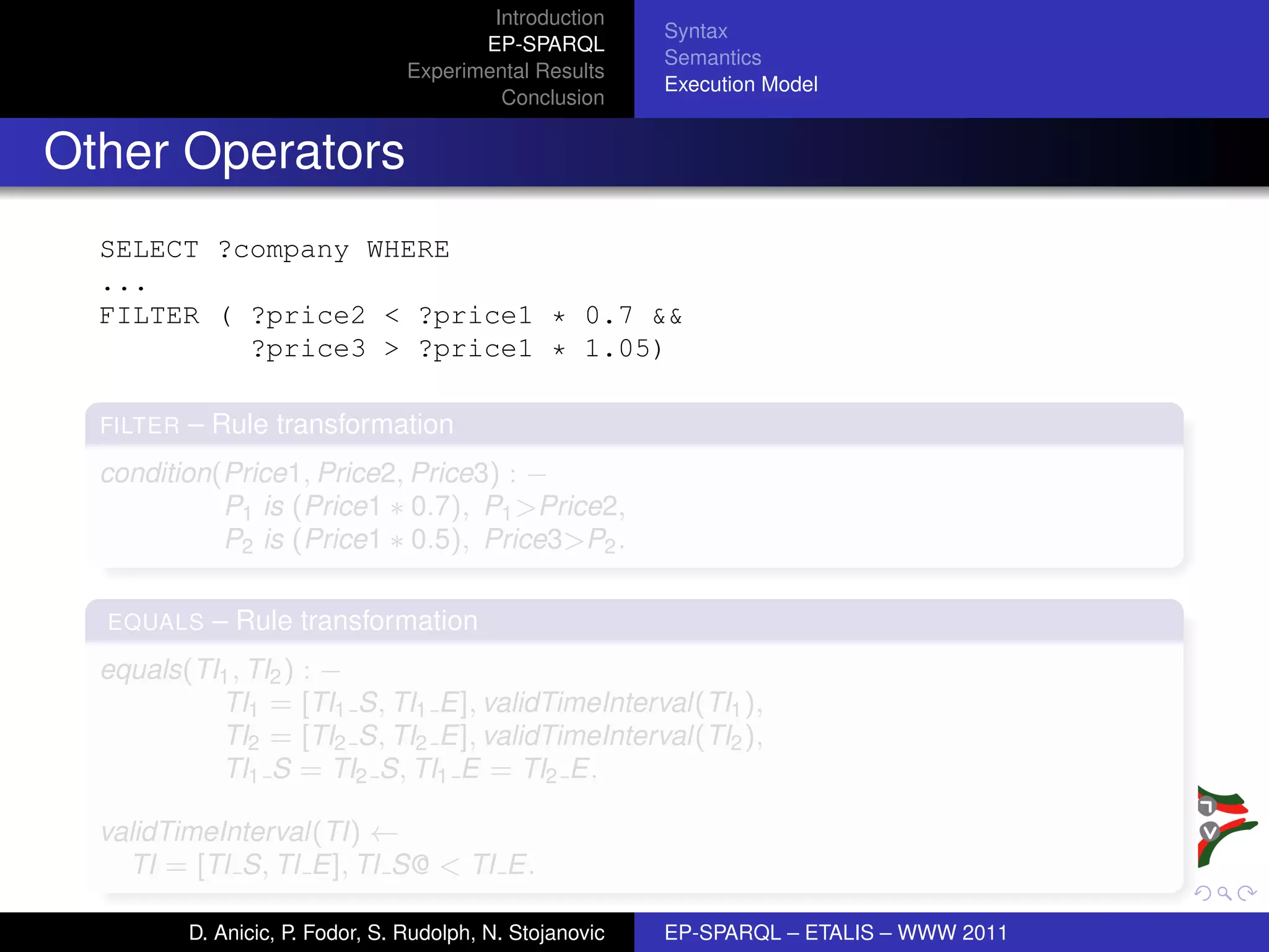 Introduction
                                                            Syntax
                                          EP-SPARQL
                                                            Semantics
                                   Experimental Results
                                                            Execution Model
                                            Conclusion


Other Operators
  SELECT ?company WHERE
  ...
  FILTER ( ?price2 < ?price1 * 0.7 &&
           ?price3 > ?price1 * 1.05)

  FILTER   – Rule transformation
  condition(Price1, Price2, Price3) : −
            P1 is (Price1 ∗ 0.7), P1 >Price2,
            P2 is (Price1 ∗ 0.5), Price3>P2 .

  EQUALS     – Rule transformation
  equals(TI1 , TI2 ) : −
           TI1 = [TI1 S, TI1 E], validTimeInterval(TI1 ),
           TI2 = [TI2 S, TI2 E], validTimeInterval(TI2 ),
           TI1 S = TI2 S, TI1 E = TI2 E.

  validTimeInterval(TI) ←
    TI = [TI S, TI E], TI S@ < TI E.

           D. Anicic, P. Fodor, S. Rudolph, N. Stojanovic   EP-SPARQL – ETALIS – WWW 2011
 