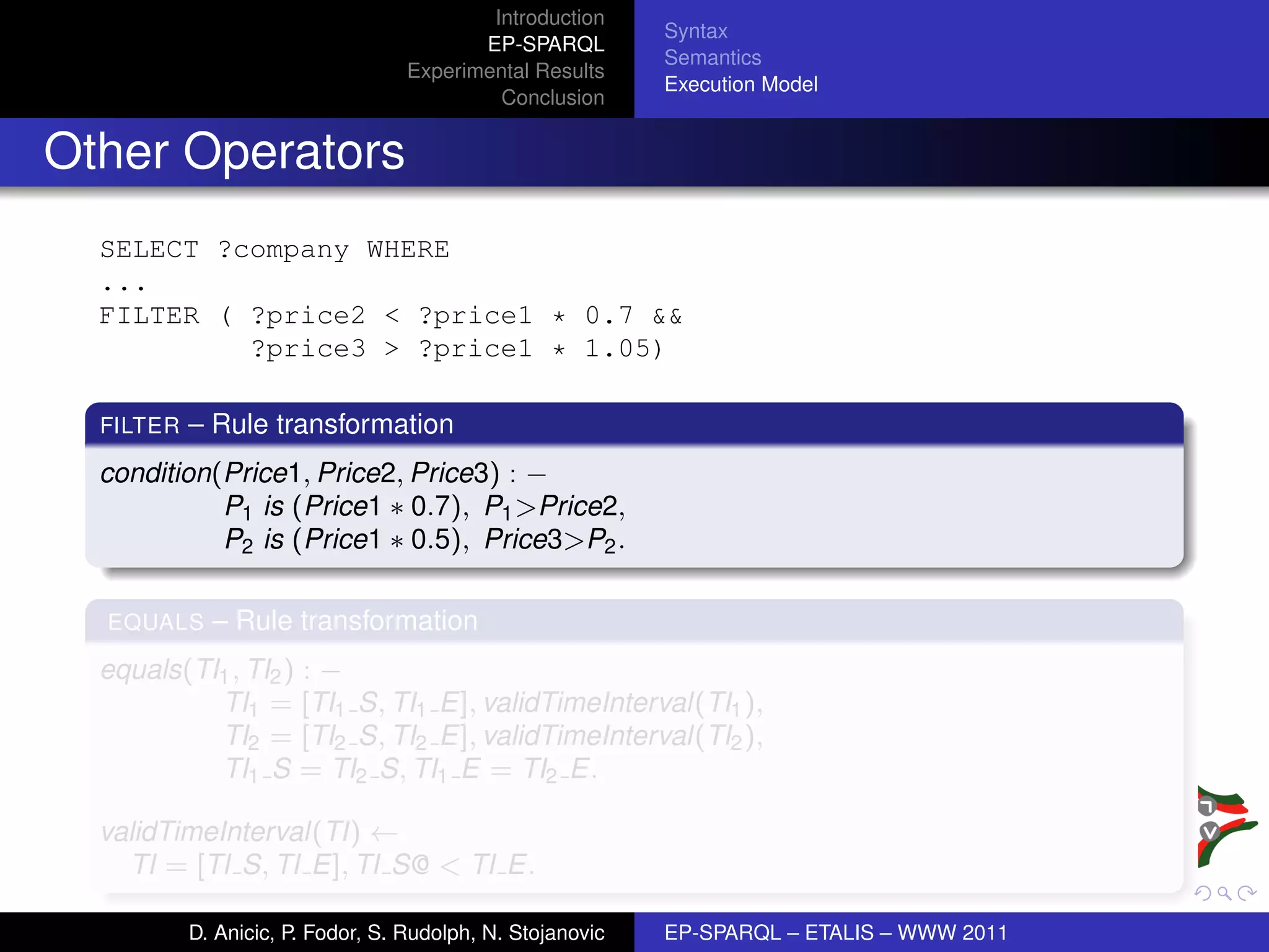 Introduction
                                                            Syntax
                                          EP-SPARQL
                                                            Semantics
                                   Experimental Results
                                                            Execution Model
                                            Conclusion


Other Operators
  SELECT ?company WHERE
  ...
  FILTER ( ?price2 < ?price1 * 0.7 &&
           ?price3 > ?price1 * 1.05)

  FILTER   – Rule transformation
  condition(Price1, Price2, Price3) : −
            P1 is (Price1 ∗ 0.7), P1 >Price2,
            P2 is (Price1 ∗ 0.5), Price3>P2 .

  EQUALS     – Rule transformation
  equals(TI1 , TI2 ) : −
           TI1 = [TI1 S, TI1 E], validTimeInterval(TI1 ),
           TI2 = [TI2 S, TI2 E], validTimeInterval(TI2 ),
           TI1 S = TI2 S, TI1 E = TI2 E.

  validTimeInterval(TI) ←
    TI = [TI S, TI E], TI S@ < TI E.

           D. Anicic, P. Fodor, S. Rudolph, N. Stojanovic   EP-SPARQL – ETALIS – WWW 2011
 