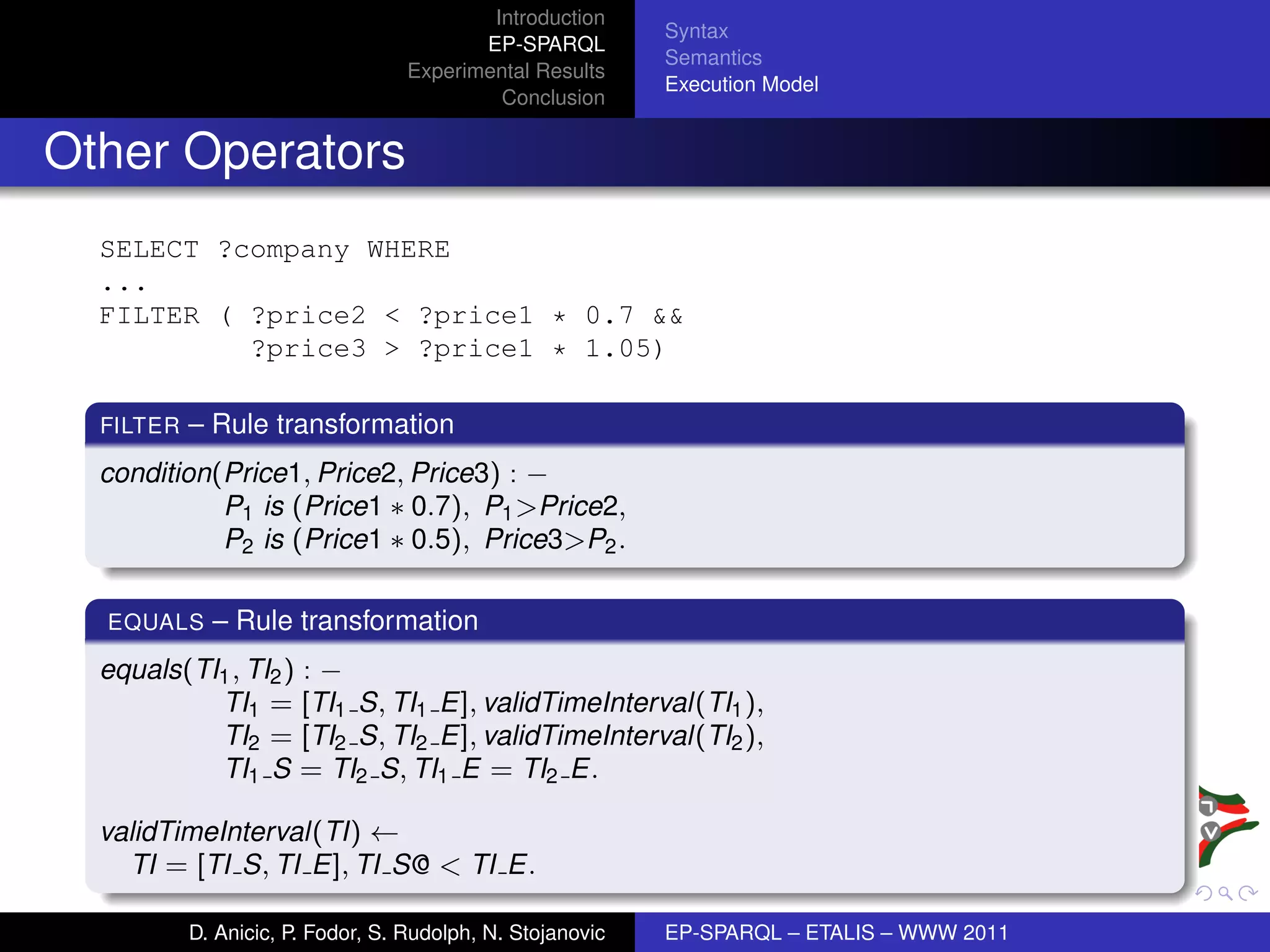 Introduction
                                                            Syntax
                                          EP-SPARQL
                                                            Semantics
                                   Experimental Results
                                                            Execution Model
                                            Conclusion


Other Operators
  SELECT ?company WHERE
  ...
  FILTER ( ?price2 < ?price1 * 0.7 &&
           ?price3 > ?price1 * 1.05)

  FILTER   – Rule transformation
  condition(Price1, Price2, Price3) : −
            P1 is (Price1 ∗ 0.7), P1 >Price2,
            P2 is (Price1 ∗ 0.5), Price3>P2 .

  EQUALS     – Rule transformation
  equals(TI1 , TI2 ) : −
           TI1 = [TI1 S, TI1 E], validTimeInterval(TI1 ),
           TI2 = [TI2 S, TI2 E], validTimeInterval(TI2 ),
           TI1 S = TI2 S, TI1 E = TI2 E.

  validTimeInterval(TI) ←
    TI = [TI S, TI E], TI S@ < TI E.

           D. Anicic, P. Fodor, S. Rudolph, N. Stojanovic   EP-SPARQL – ETALIS – WWW 2011
 