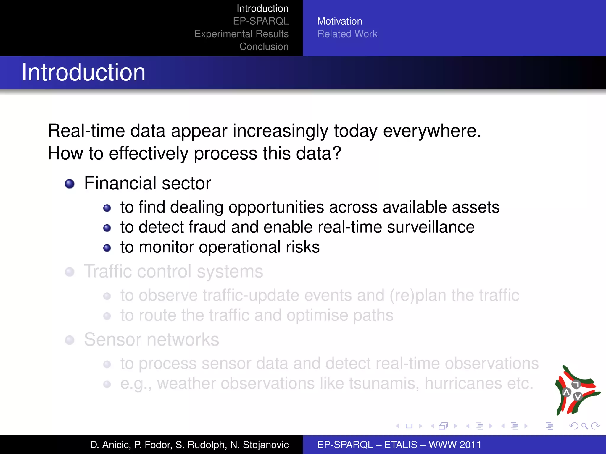 Introduction
                                      EP-SPARQL         Motivation
                               Experimental Results     Related Work
                                        Conclusion


Introduction

  Real-time data appear increasingly today everywhere.
  How to effectively process this data?
      Financial sector
             to ﬁnd dealing opportunities across available assets
             to detect fraud and enable real-time surveillance
             to monitor operational risks
      Trafﬁc control systems
             to observe trafﬁc-update events and (re)plan the trafﬁc
             to route the trafﬁc and optimise paths
      Sensor networks
             to process sensor data and detect real-time observations
             e.g., weather observations like tsunamis, hurricanes etc.


       D. Anicic, P. Fodor, S. Rudolph, N. Stojanovic   EP-SPARQL – ETALIS – WWW 2011
 
