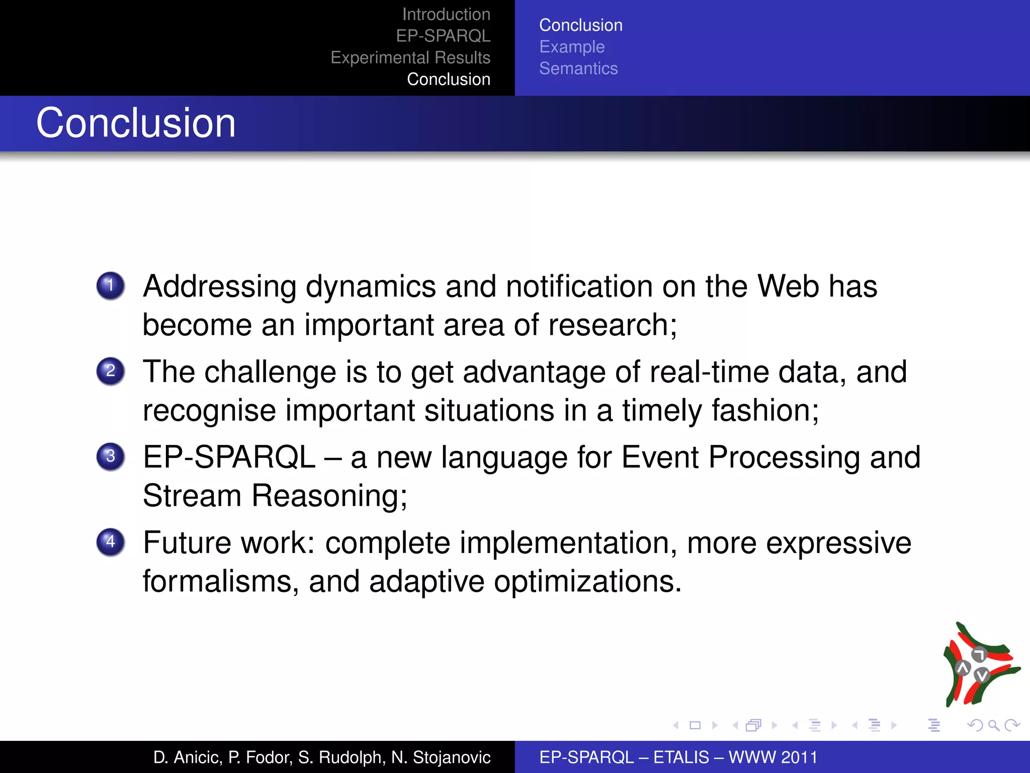 Introduction
                                                        Conclusion
                                      EP-SPARQL
                                                        Example
                               Experimental Results
                                                        Semantics
                                        Conclusion


Conclusion


   1   Addressing dynamics and notiﬁcation on the Web has
       become an important area of research;
   2   The challenge is to get advantage of real-time data, and
       recognise important situations in a timely fashion;
   3   EP-SPARQL – a new language for Event Processing and
       Stream Reasoning;
   4   Future work: complete implementation, more expressive
       formalisms, and adaptive optimizations.




       D. Anicic, P. Fodor, S. Rudolph, N. Stojanovic   EP-SPARQL – ETALIS – WWW 2011
 
