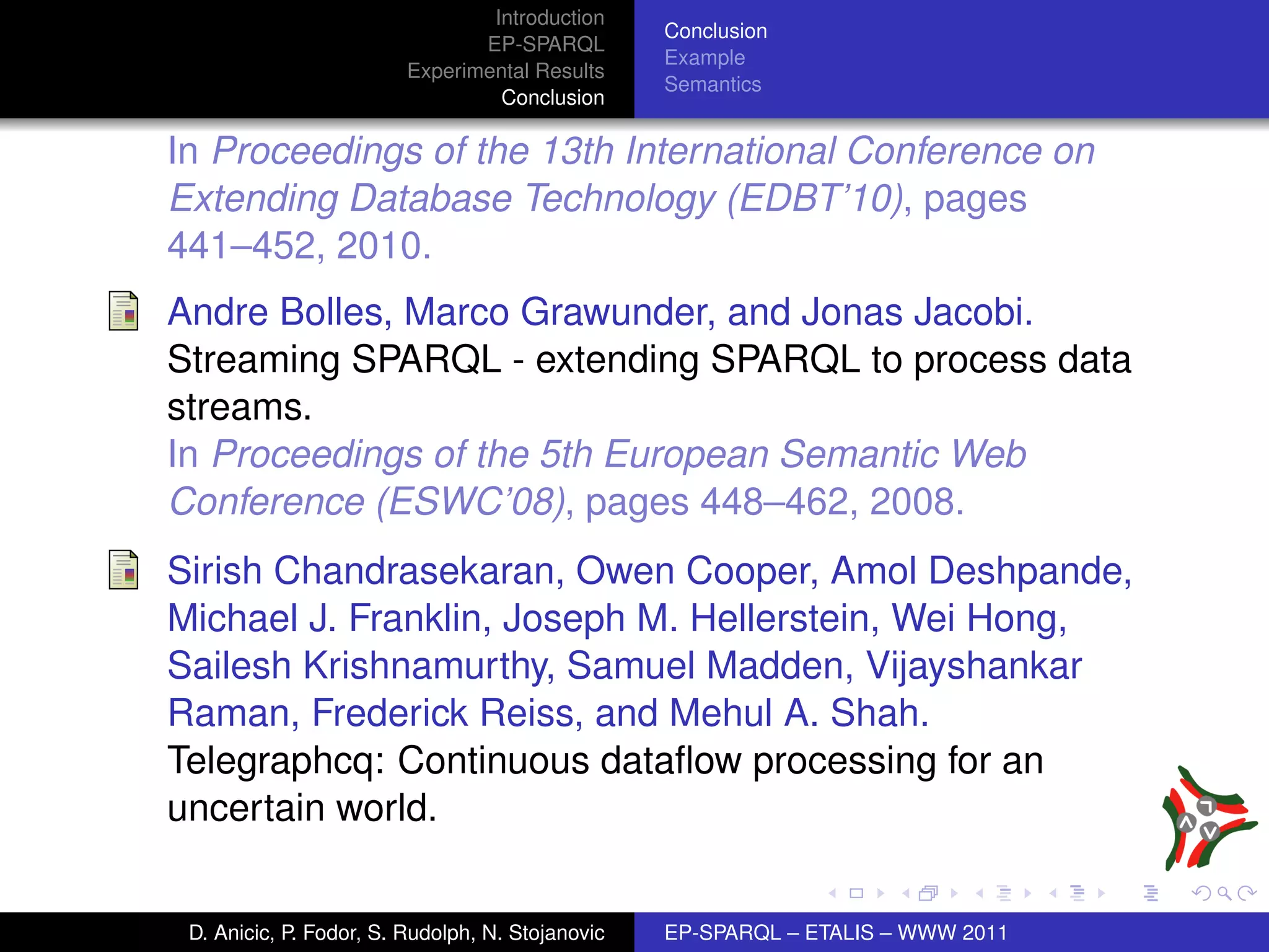 Introduction
                                                  Conclusion
                                EP-SPARQL
                                                  Example
                         Experimental Results
                                                  Semantics
                                  Conclusion

In Proceedings of the 13th International Conference on
Extending Database Technology (EDBT’10), pages
441–452, 2010.
Andre Bolles, Marco Grawunder, and Jonas Jacobi.
Streaming SPARQL - extending SPARQL to process data
streams.
In Proceedings of the 5th European Semantic Web
Conference (ESWC’08), pages 448–462, 2008.
Sirish Chandrasekaran, Owen Cooper, Amol Deshpande,
Michael J. Franklin, Joseph M. Hellerstein, Wei Hong,
Sailesh Krishnamurthy, Samuel Madden, Vijayshankar
Raman, Frederick Reiss, and Mehul A. Shah.
Telegraphcq: Continuous dataﬂow processing for an
uncertain world.


 D. Anicic, P. Fodor, S. Rudolph, N. Stojanovic   EP-SPARQL – ETALIS – WWW 2011
 