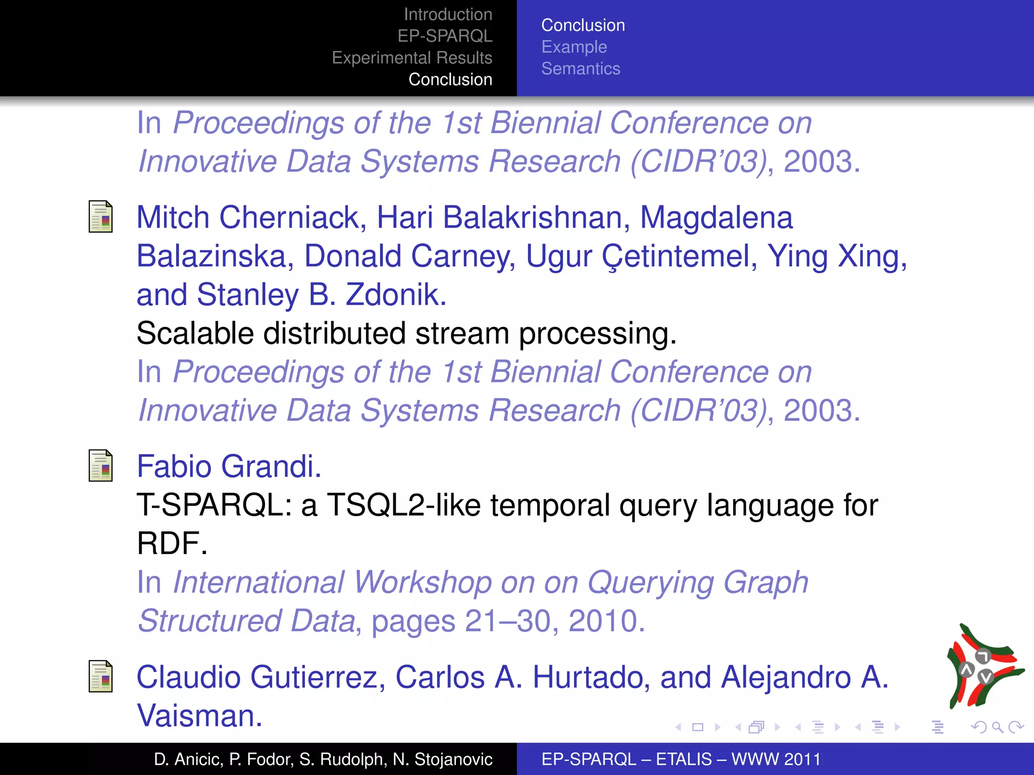 Introduction
                                                  Conclusion
                                EP-SPARQL
                                                  Example
                         Experimental Results
                                                  Semantics
                                  Conclusion

In Proceedings of the 1st Biennial Conference on
Innovative Data Systems Research (CIDR’03), 2003.
Mitch Cherniack, Hari Balakrishnan, Magdalena
Balazinska, Donald Carney, Ugur Cetintemel, Ying Xing,
                                   ¸
and Stanley B. Zdonik.
Scalable distributed stream processing.
In Proceedings of the 1st Biennial Conference on
Innovative Data Systems Research (CIDR’03), 2003.
Fabio Grandi.
T-SPARQL: a TSQL2-like temporal query language for
RDF.
In International Workshop on on Querying Graph
Structured Data, pages 21–30, 2010.
Claudio Gutierrez, Carlos A. Hurtado, and Alejandro A.
Vaisman.
 D. Anicic, P. Fodor, S. Rudolph, N. Stojanovic   EP-SPARQL – ETALIS – WWW 2011
 