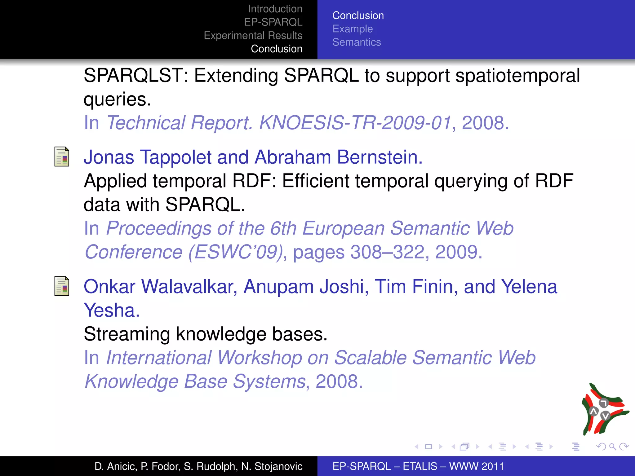 Introduction
                                                  Conclusion
                                EP-SPARQL
                                                  Example
                         Experimental Results
                                                  Semantics
                                  Conclusion

SPARQLST: Extending SPARQL to support spatiotemporal
queries.
In Technical Report. KNOESIS-TR-2009-01, 2008.
Jonas Tappolet and Abraham Bernstein.
Applied temporal RDF: Efﬁcient temporal querying of RDF
data with SPARQL.
In Proceedings of the 6th European Semantic Web
Conference (ESWC’09), pages 308–322, 2009.
Onkar Walavalkar, Anupam Joshi, Tim Finin, and Yelena
Yesha.
Streaming knowledge bases.
In International Workshop on Scalable Semantic Web
Knowledge Base Systems, 2008.



 D. Anicic, P. Fodor, S. Rudolph, N. Stojanovic   EP-SPARQL – ETALIS – WWW 2011
 