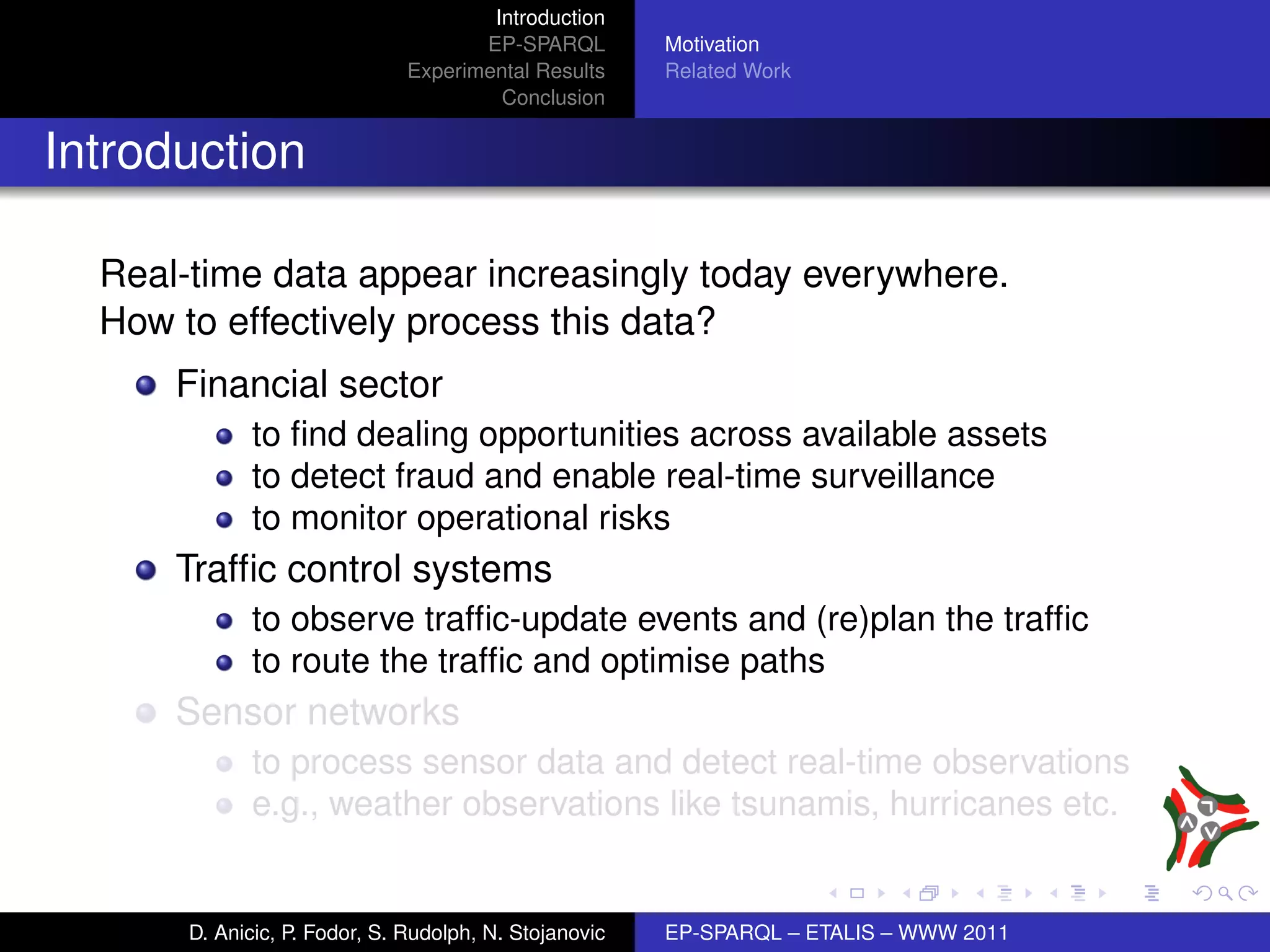 Introduction
                                      EP-SPARQL         Motivation
                               Experimental Results     Related Work
                                        Conclusion


Introduction

  Real-time data appear increasingly today everywhere.
  How to effectively process this data?
      Financial sector
             to ﬁnd dealing opportunities across available assets
             to detect fraud and enable real-time surveillance
             to monitor operational risks
      Trafﬁc control systems
             to observe trafﬁc-update events and (re)plan the trafﬁc
             to route the trafﬁc and optimise paths
      Sensor networks
             to process sensor data and detect real-time observations
             e.g., weather observations like tsunamis, hurricanes etc.


       D. Anicic, P. Fodor, S. Rudolph, N. Stojanovic   EP-SPARQL – ETALIS – WWW 2011
 