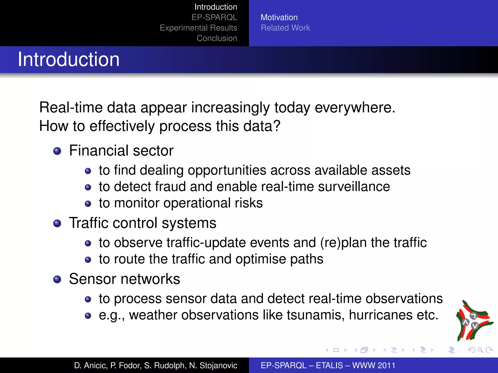 Introduction
                                      EP-SPARQL         Motivation
                               Experimental Results     Related Work
                                        Conclusion


Introduction

  Real-time data appear increasingly today everywhere.
  How to effectively process this data?
      Financial sector
             to ﬁnd dealing opportunities across available assets
             to detect fraud and enable real-time surveillance
             to monitor operational risks
      Trafﬁc control systems
             to observe trafﬁc-update events and (re)plan the trafﬁc
             to route the trafﬁc and optimise paths
      Sensor networks
             to process sensor data and detect real-time observations
             e.g., weather observations like tsunamis, hurricanes etc.


       D. Anicic, P. Fodor, S. Rudolph, N. Stojanovic   EP-SPARQL – ETALIS – WWW 2011
 