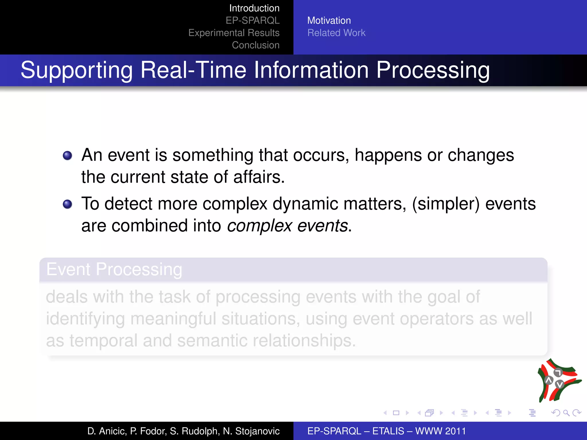 Introduction
                                      EP-SPARQL         Motivation
                               Experimental Results     Related Work
                                        Conclusion


Supporting Real-Time Information Processing


      An event is something that occurs, happens or changes
      the current state of affairs.
      To detect more complex dynamic matters, (simpler) events
      are combined into complex events.

  Event Processing
  deals with the task of processing events with the goal of
  identifying meaningful situations, using event operators as well
  as temporal and semantic relationships.



       D. Anicic, P. Fodor, S. Rudolph, N. Stojanovic   EP-SPARQL – ETALIS – WWW 2011
 