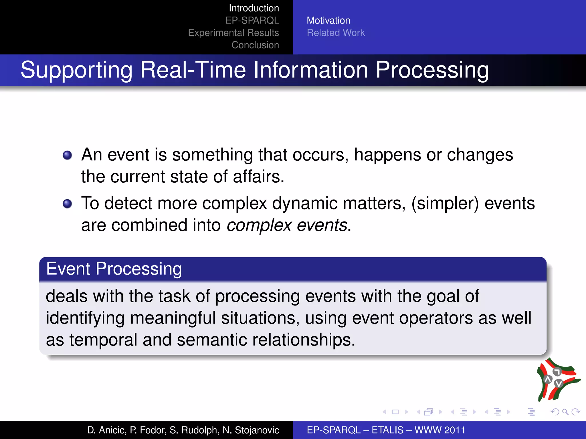 Introduction
                                      EP-SPARQL         Motivation
                               Experimental Results     Related Work
                                        Conclusion


Supporting Real-Time Information Processing


      An event is something that occurs, happens or changes
      the current state of affairs.
      To detect more complex dynamic matters, (simpler) events
      are combined into complex events.

  Event Processing
  deals with the task of processing events with the goal of
  identifying meaningful situations, using event operators as well
  as temporal and semantic relationships.



       D. Anicic, P. Fodor, S. Rudolph, N. Stojanovic   EP-SPARQL – ETALIS – WWW 2011
 