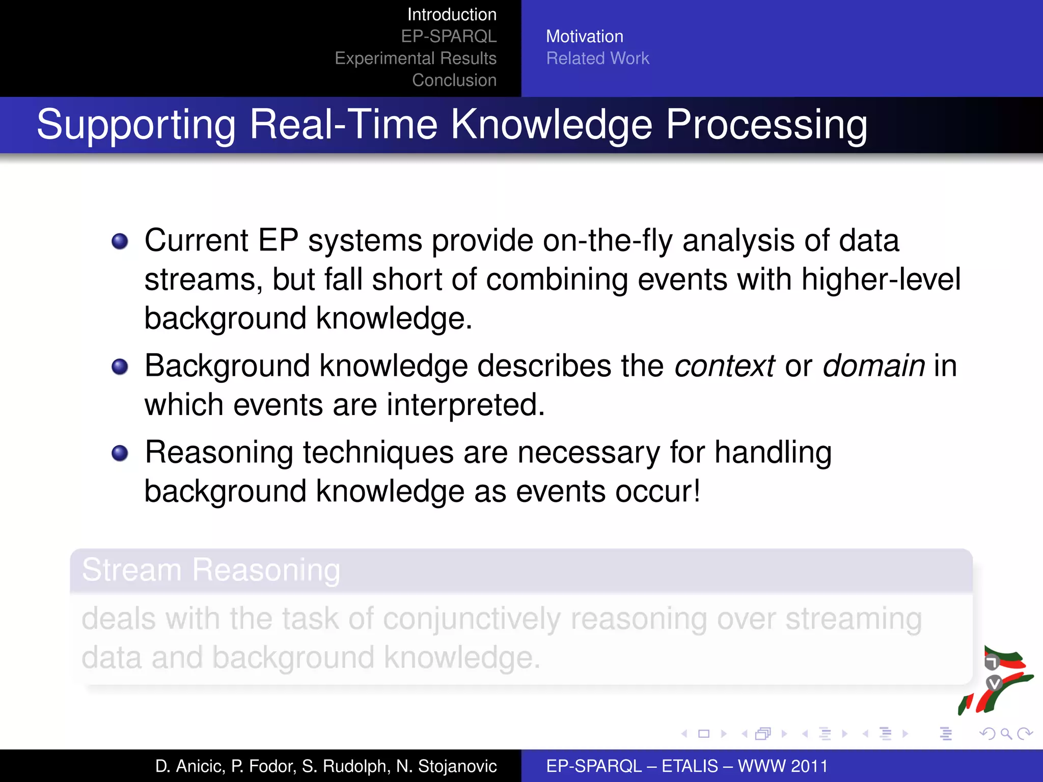 Introduction
                                      EP-SPARQL         Motivation
                               Experimental Results     Related Work
                                        Conclusion


Supporting Real-Time Knowledge Processing

      Current EP systems provide on-the-ﬂy analysis of data
      streams, but fall short of combining events with higher-level
      background knowledge.
      Background knowledge describes the context or domain in
      which events are interpreted.
      Reasoning techniques are necessary for handling
      background knowledge as events occur!

  Stream Reasoning
  deals with the task of conjunctively reasoning over streaming
  data and background knowledge.


       D. Anicic, P. Fodor, S. Rudolph, N. Stojanovic   EP-SPARQL – ETALIS – WWW 2011
 