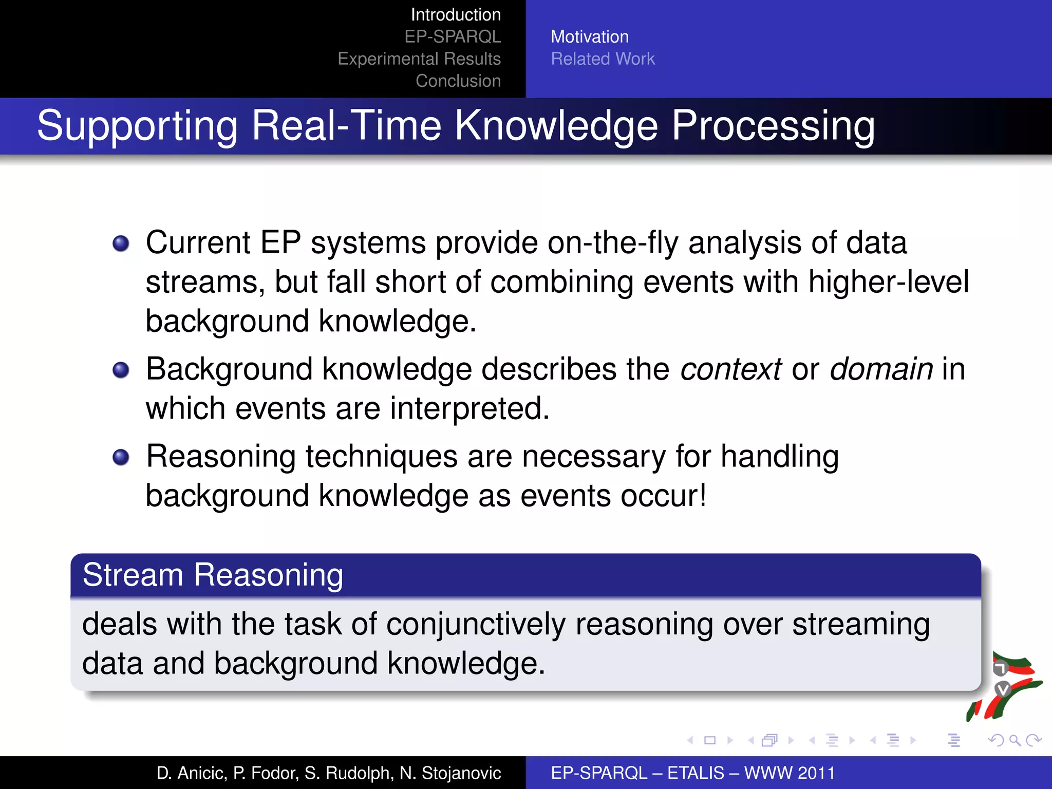 Introduction
                                      EP-SPARQL         Motivation
                               Experimental Results     Related Work
                                        Conclusion


Supporting Real-Time Knowledge Processing

      Current EP systems provide on-the-ﬂy analysis of data
      streams, but fall short of combining events with higher-level
      background knowledge.
      Background knowledge describes the context or domain in
      which events are interpreted.
      Reasoning techniques are necessary for handling
      background knowledge as events occur!

  Stream Reasoning
  deals with the task of conjunctively reasoning over streaming
  data and background knowledge.


       D. Anicic, P. Fodor, S. Rudolph, N. Stojanovic   EP-SPARQL – ETALIS – WWW 2011
 