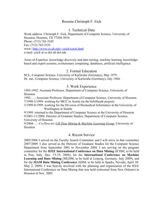 Resume Christoph F. Eick

                                 1. Technical Data
Work-address: Christoph F. Eick, Department of Computer Science, University of
Houston, Houston, TX 77204-3010.
Phone: (713) 743-3345
Fax: (713) 743-3335
www: http://www.cs.uh.edu/~ceick/ceick.html
e-mail: ceick at cs dot uh dot edu

Areas of Expertise: knowledge discovery and data mining, machine learning, knowledge-
based and expert systems, evolutionary computing, databases, artificial intelligence.

                                2. Formal Education
M.S., Computer Science, University of Karlsruhe (Germany), May 1979.
Dr. nat., Computer Science, University of Karlsruhe (Germany), July 1984.

                                3. Work Experience
1985-1992: Assistant Professor, Department of Computer Science, University of
Houston.
1992-…: Associate Professor, Department of Computer Science, University of Houston.
7/1998-2/1999: working for MCC in Austin (in the InfoSleuth project)
3/1999-8/1999: working for the Division of Biomedical Informatics at the University of
               Washington in Seattle
9/1999: returned to the Department of Computer Science at the University of Houston
9/2001-11/2004: Director of Graduate Studies, Department of Computer Science,
University of Houston
9/2004-…: Co-Director UH Data Mining & Machine Learning Group, University of
Houston

                                 4. Recent Service
2005/2006 I served on the Faculty Search Committee and I will serve in that committee
2007/2009. I also served as the Director of Graduate Studies for the Computer Science
Department from September 2001 to November 2004. I am serving on the program
committee for the IEEE International Conference on Data Mining (ICDM, to be held
in Pisa, Italy, Dec. 15-19, 2008), for the International Conference on Machine
Learning and Data Mining (MLDM, to be held in Leipzig, Germany, July 2009), and
for the SIAM Data Mining Conference (SDM, to be held in Sparks, Nevada, April 30-
May 2, 2009). I was heavily involved with the planning and organization of the IEEE
International Conference on Data Mining that was held (relocated from New Orleans) in
Houston in Nov. 2005.
 