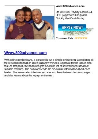 Www.800advance.com

                                              Up to $1000 Payday Loan in 24
                                              HRS.| Approved Easily and
                                              Quickly. Get Cash Today.




                                              Costumer Rate :




Www.800advance.com
With online payday loans, a person fills out a simple online form. Completing all
the required information takes just a few minutes. Approval for the loan is also
fast. At that point, the borrower gets an online list of several lenders that are
suitable matches. The borrower reads the disclosure information about each
lender. She learns about the interest rates and fees that each lender charges,
and she learns about the repayment terms.
 