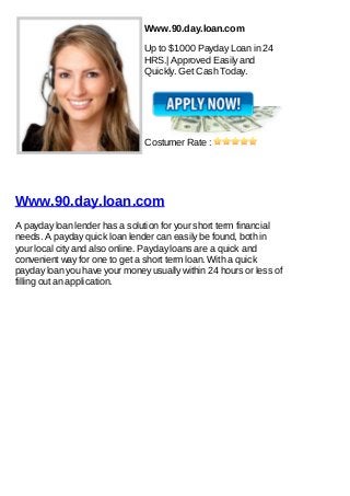 Www.90.day.loan.com

                                Up to $1000 Payday Loan in 24
                                HRS.| Approved Easily and
                                Quickly. Get Cash Today.




                                Costumer Rate :




Www.90.day.loan.com
A payday loan lender has a solution for your short term financial
needs. A payday quick loan lender can easily be found, both in
your local city and also online. Payday loans are a quick and
convenient way for one to get a short term loan. With a quick
payday loan you have your money usually within 24 hours or less of
filling out an application.
 