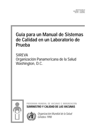 WHO/VSQ/98.04
                                                  ORIGINAL: ESPAÑOL
                                                    DISTR.: GENERAL




Guía para un Manual de Sistemas
de Calidad en un Laboratorio de
Prueba
SIREVA
Organización Panamericana de la Salud
Washington, D.C.




      PROGRAMA MUNDIAL DE VACUNAS E INMUNIZACIÓN
      SUMINISTRO Y CALIDAD DE LAS VACUNAS

               Organización Mundial de la Salud
               Ginebra 1998
 
