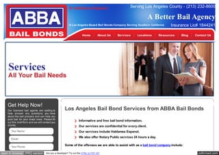 Si hablamos Espanol

Serving Los Angeles County - (213) 232-8600

A Better Bail Agency
A Los Angeles Based Bail Bonds Company Serving Southern California

Home

Get Help Now!
Our licensed bail agents are waiting to
help answer any questions you have
about the bail process and can help you
post bail for your loved ones. Please fill
out this brief form and we will contact you
shortly.
Your Name:
Email:
Your Phone:

open in browser PRO version

About Us

Services

Locations

Insurance Lic# 1844241

Resources

Blog

Contact Us

Los Angeles Bail Bond Services from ABBA Bail Bonds
Informative and free bail bond information.
Our services are confidential for every client.
Our services include Hablamos Espanol.
We also offer Notary Public services 24 hours a day.
Some of the offenses we are able to assist with as a bail bond company include:

Are you a developer? Try out the HTML to PDF API

pdfcrowd.com

 