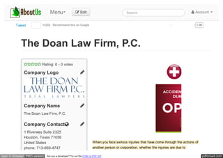 pdfcrowd.comopen in browser PRO version Are you a developer? Try out the HTML to PDF API
Tweet +5203 Recommend this on Google



 Rating: 0 - 0 votes
Company Logo
Company Name
The Doan Law Firm, P.C.
Company Contact
1 Riverway Suite 2325
Houston, Texas 77056
United States
phone: 713-869-4747
When you face serious injuries that have come through the actions of
another person or corporation, whether the injuries are due to
The Doan Law Firm, P.C.
Menu  Edit Search  Account
1.9KLike Share
 