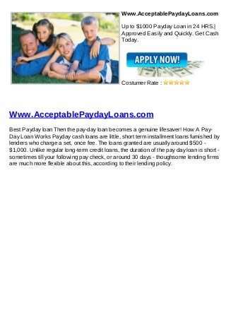 Www.AcceptablePaydayLoans.com

                                               Up to $1000 Payday Loan in 24 HRS.|
                                               Approved Easily and Quickly. Get Cash
                                               Today.




                                               Costumer Rate :




Www.AcceptablePaydayLoans.com
Best Payday loan Then the pay-day loan becomes a genuine lifesaver! How A Pay-
Day Loan Works Payday cash loans are little, short term installment loans furnished by
lenders who charge a set, once fee. The loans granted are usually around $500 -
$1,000. Unlike regular long-term credit loans, the duration of the pay day loan is short -
sometimes till your following pay check, or around 30 days - thoughsome lending firms
are much more flexible about this, according to their lending policy.
 