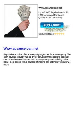 Www.advanceloan.net

                                    Up to $1000 Payday Loan in 24
                                    HRS.| Approved Easily and
                                    Quickly. Get Cash Today.




                                    Costumer Rate :




Www.advanceloan.net
Payday loans online offer an easy way to get cash in an emergency. The
cash advance industry makes it very convenient for people to get quick
cash when they need it most. With so many companies offering online
loans, most people with a sourced of income can get money in under 24
hours.
 