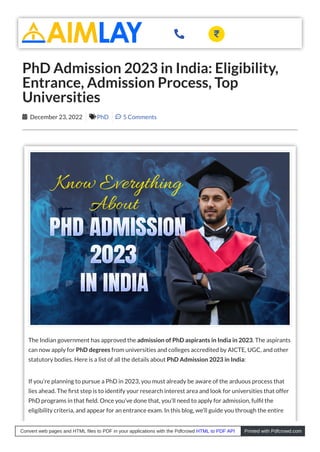 The Indian government has approved the admission of PhD aspirants in India in 2023. The aspirants
can now apply for PhD degrees from universities and colleges accredited by AICTE, UGC, and other
statutory bodies. Here is a list of all the details about PhD Admission 2023 in India:
If you’re planning to pursue a PhD in 2023, you must already be aware of the arduous process that
lies ahead. The rst step is to identify your research interest area and look for universities that offer
PhD programs in that eld. Once you’ve done that, you’ll need to apply for admission, ful l the
eligibility criteria, and appear for an entrance exam. In this blog, we’ll guide you through the entire
PhD Admission 2023 in India: Eligibility,
Entrance, Admission Process, Top
Universities
 December 23, 2022 PhD  5 Comments
 
Convert web pages and HTML files to PDF in your applications with the Pdfcrowd HTML to PDF API Printed with Pdfcrowd.com
 