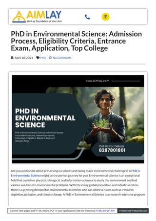 Are you passionate about preserving our planet and facing major environmental challenges? A PhD in
Environmental Science might be the perfect journey for you. Environmental science is an exceptional
eld that combines physical, biological, and information sciences to study the environment and nd
various solutions to environmental problems. With the rising global population and industrialization,
there is a growing demand for environmental scientists who can address issues such as resource
depletion, pollution, and climate change. A PhD in Environmental Science is a research-intensive program
PhD in Environmental Science: Admission
Process, Eligibility Criteria, Entrance
Exam, Application, Top College
April 10, 2024
 PhD
 No Comments

 
Convert web pages and HTML files to PDF in your applications with the Pdfcrowd HTML to PDF API Printed with Pdfcrowd.com
 