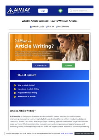 What Is Article Writing? | How To Write An Article?
October 6, 2023
 4:46 pm
 No Comments

 +91 8287 801 801  WhatsApp
Table of Content
What is Article Writing?
Article writing is the process of creating written content for various purposes, such as informing,
entertaining, or educating readers. It typically follows a structured format with an introduction, body, and
conclusion. Articles can cover a wide range of topics and may appear in newspapers, magazines, websites,
blogs, and more. Effective article writing involves research, clear organization, engaging language, and
attention-grabbing headlines to captivate and inform the target audience. Whether for journalism, marketing,
What is Article Writing?
Importance of Article Writing
Purpose of Article Writing
How to Write an Article?
Login  Search for Service...
Convert web pages and HTML files to PDF in your applications with the Pdfcrowd HTML to PDF API Printed with Pdfcrowd.com
 