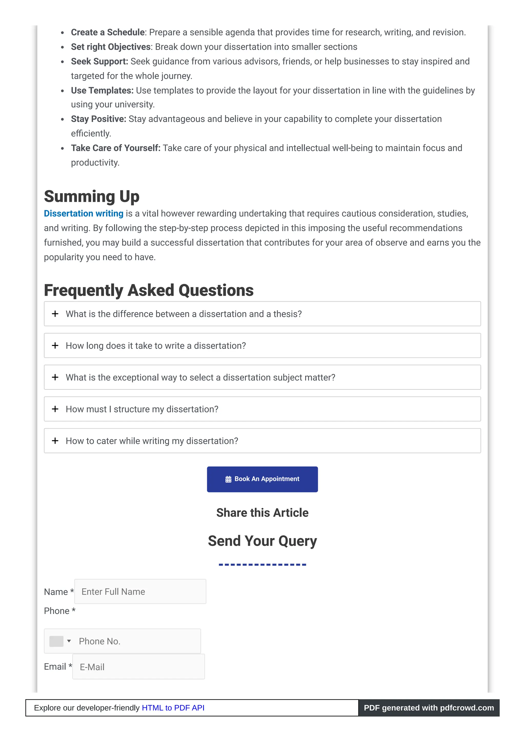 Create a Schedule: Prepare a sensible agenda that provides time for research, writing, and revision.
Set right Objectives: Break down your dissertation into smaller sections
Seek Support: Seek guidance from various advisors, friends, or help businesses to stay inspired and
targeted for the whole journey.
Use Templates: Use templates to provide the layout for your dissertation in line with the guidelines by
using your university.
Stay Positive: Stay advantageous and believe in your capability to complete your dissertation
efficiently.
Take Care of Yourself: Take care of your physical and intellectual well-being to maintain focus and
productivity.
Summing Up
Dissertation writing is a vital however rewarding undertaking that requires cautious consideration, studies,
and writing. By following the step-by-step process depicted in this imposing the useful recommendations
furnished, you may build a successful dissertation that contributes for your area of observe and earns you the
popularity you need to have.
Frequently Asked Questions
What is the difference between a dissertation and a thesis?
How long does it take to write a dissertation?
What is the exceptional way to select a dissertation subject matter?
How must I structure my dissertation?
How to cater while writing my dissertation?
 Book An Appointment
Share this Article
Send Your Query
Name * Enter Full Name
Phone *
Email * E-Mail
Phone No.
Explore our developer-friendly HTML to PDF API PDF generated with pdfcrowd.com
 