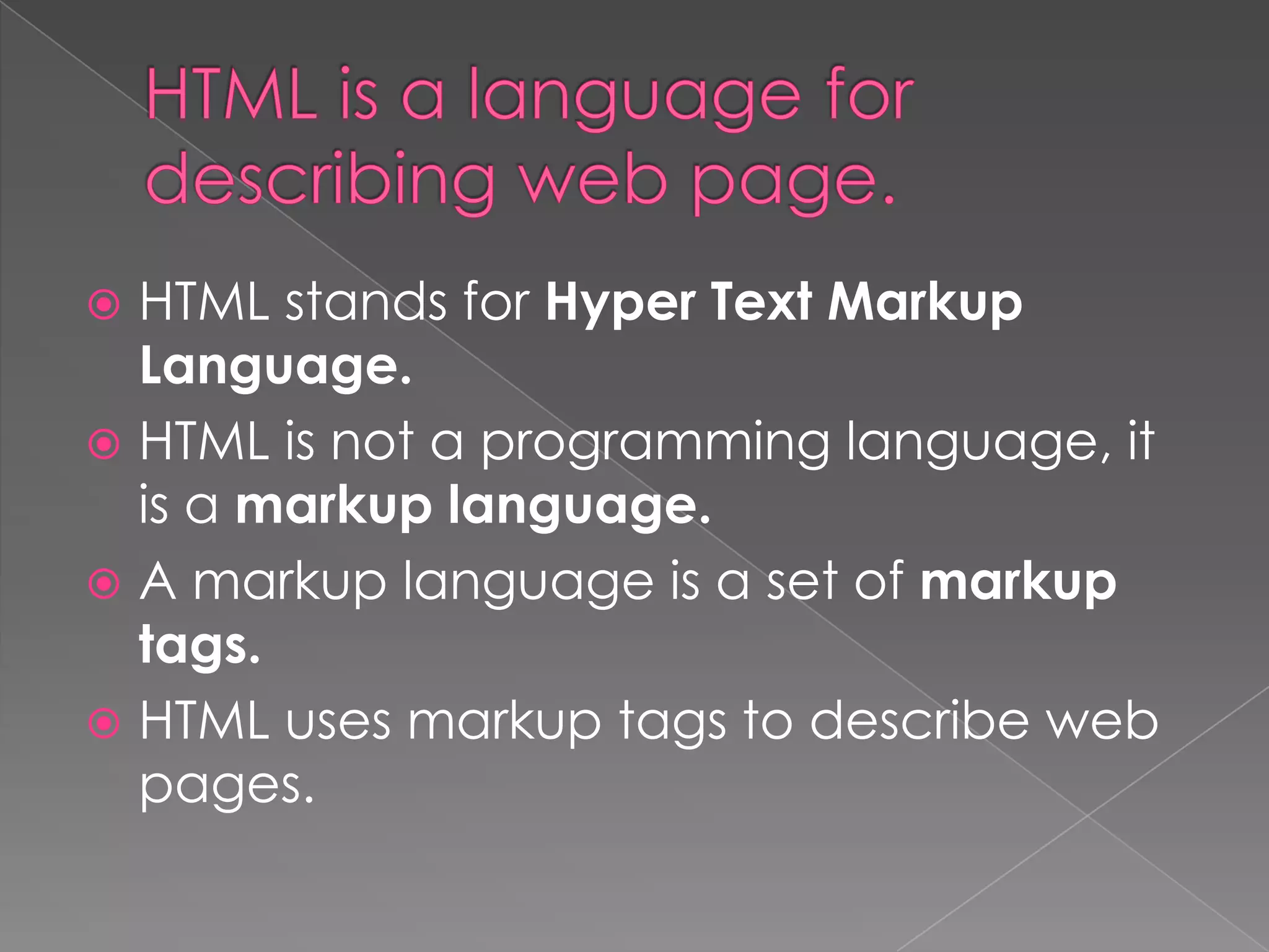  HTML stands for Hyper Text Markup
  Language.
 HTML is not a programming language, it
  is a markup language.
 A markup language is a set of markup
  tags.
 HTML uses markup tags to describe web
  pages.
 
