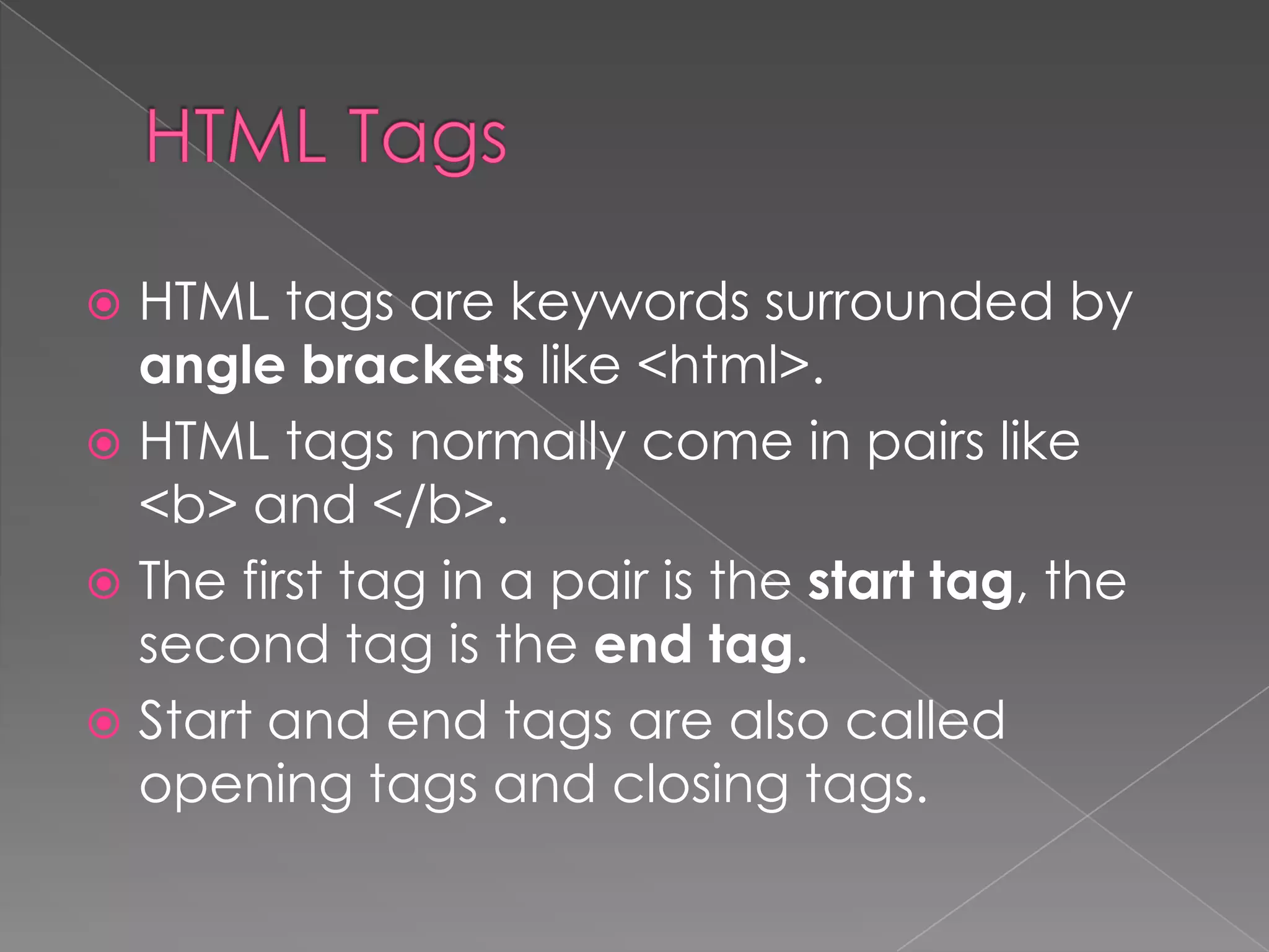  HTML tags are keywords surrounded by
  angle brackets like <html>.
 HTML tags normally come in pairs like
  <b> and </b>.
 The first tag in a pair is the start tag, the
  second tag is the end tag.
 Start and end tags are also called
  opening tags and closing tags.
 