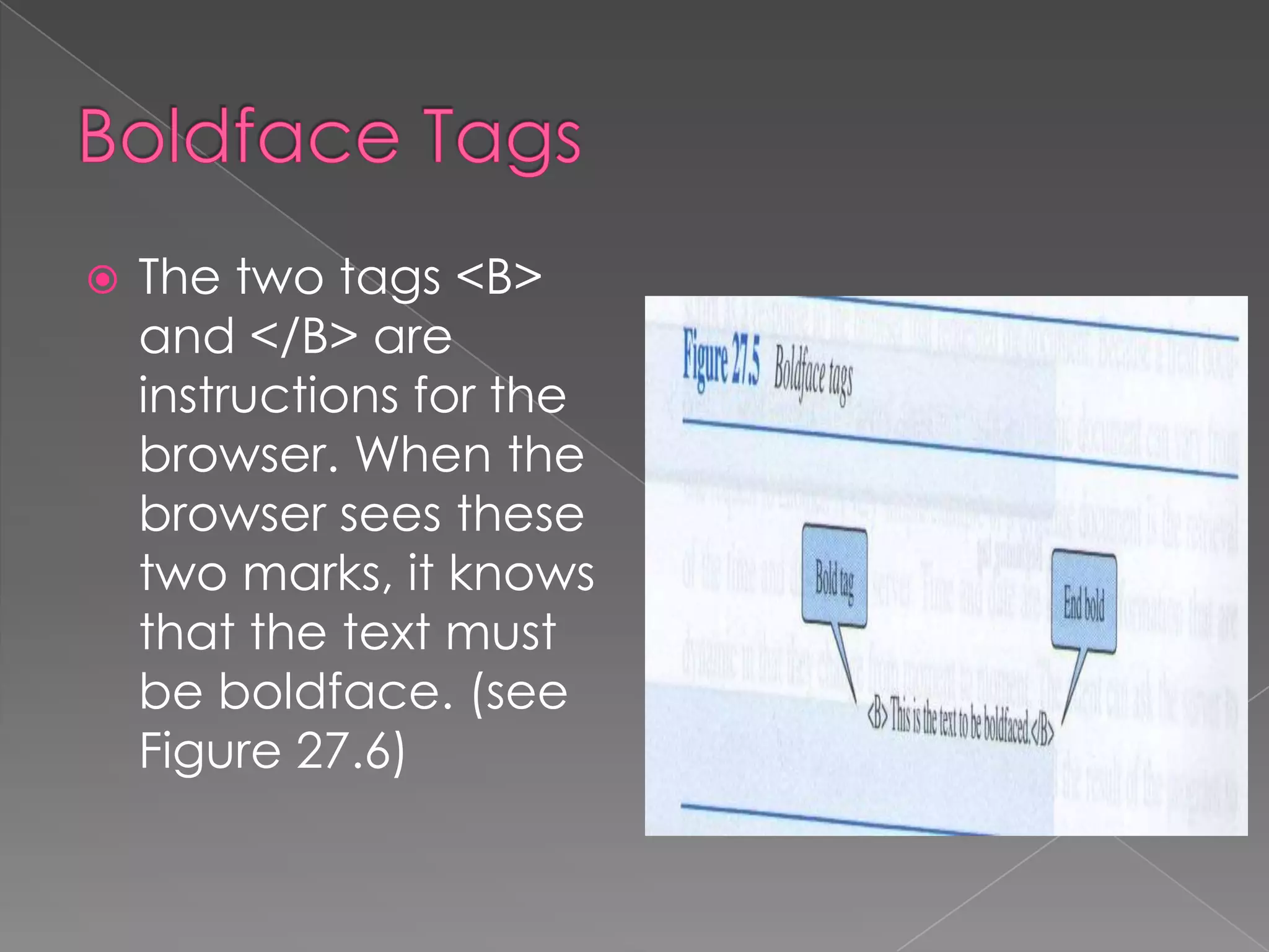    The two tags <B>
    and </B> are
    instructions for the
    browser. When the
    browser sees these
    two marks, it knows
    that the text must
    be boldface. (see
    Figure 27.6)
 