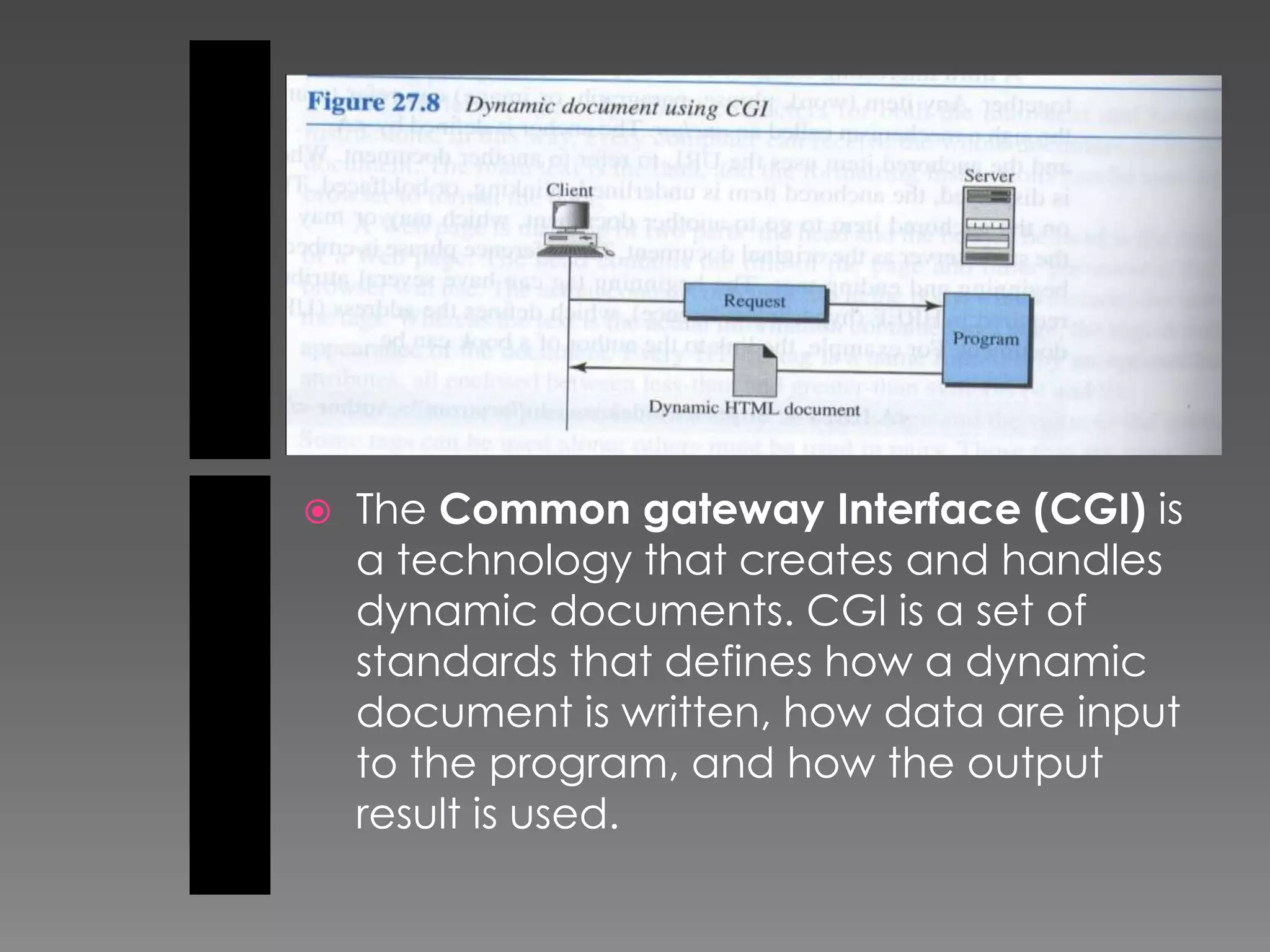    The Common gateway Interface (CGI) is
    a technology that creates and handles
    dynamic documents. CGI is a set of
    standards that defines how a dynamic
    document is written, how data are input
    to the program, and how the output
    result is used.
 