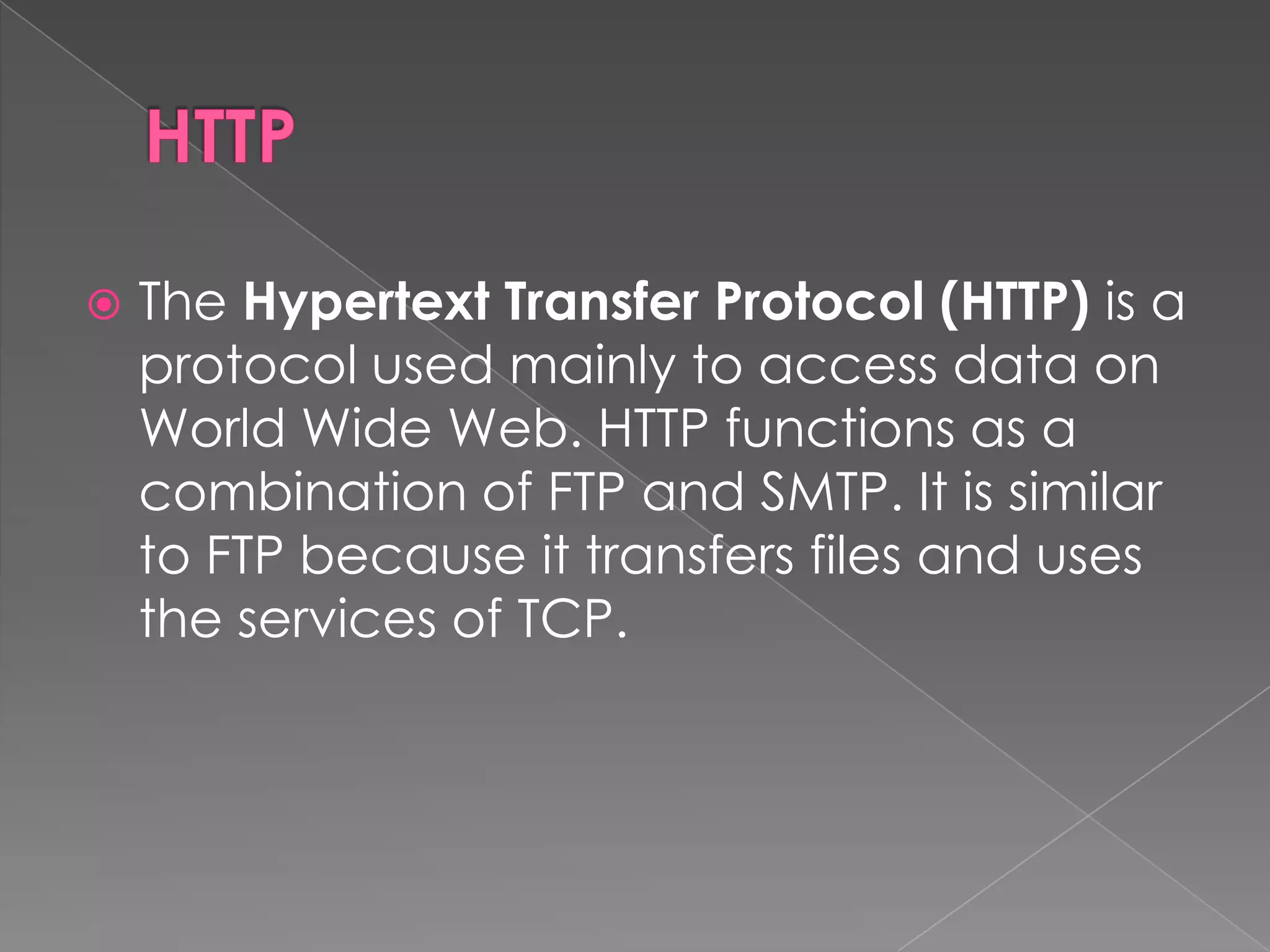    The Hypertext Transfer Protocol (HTTP) is a
    protocol used mainly to access data on
    World Wide Web. HTTP functions as a
    combination of FTP and SMTP. It is similar
    to FTP because it transfers files and uses
    the services of TCP.
 