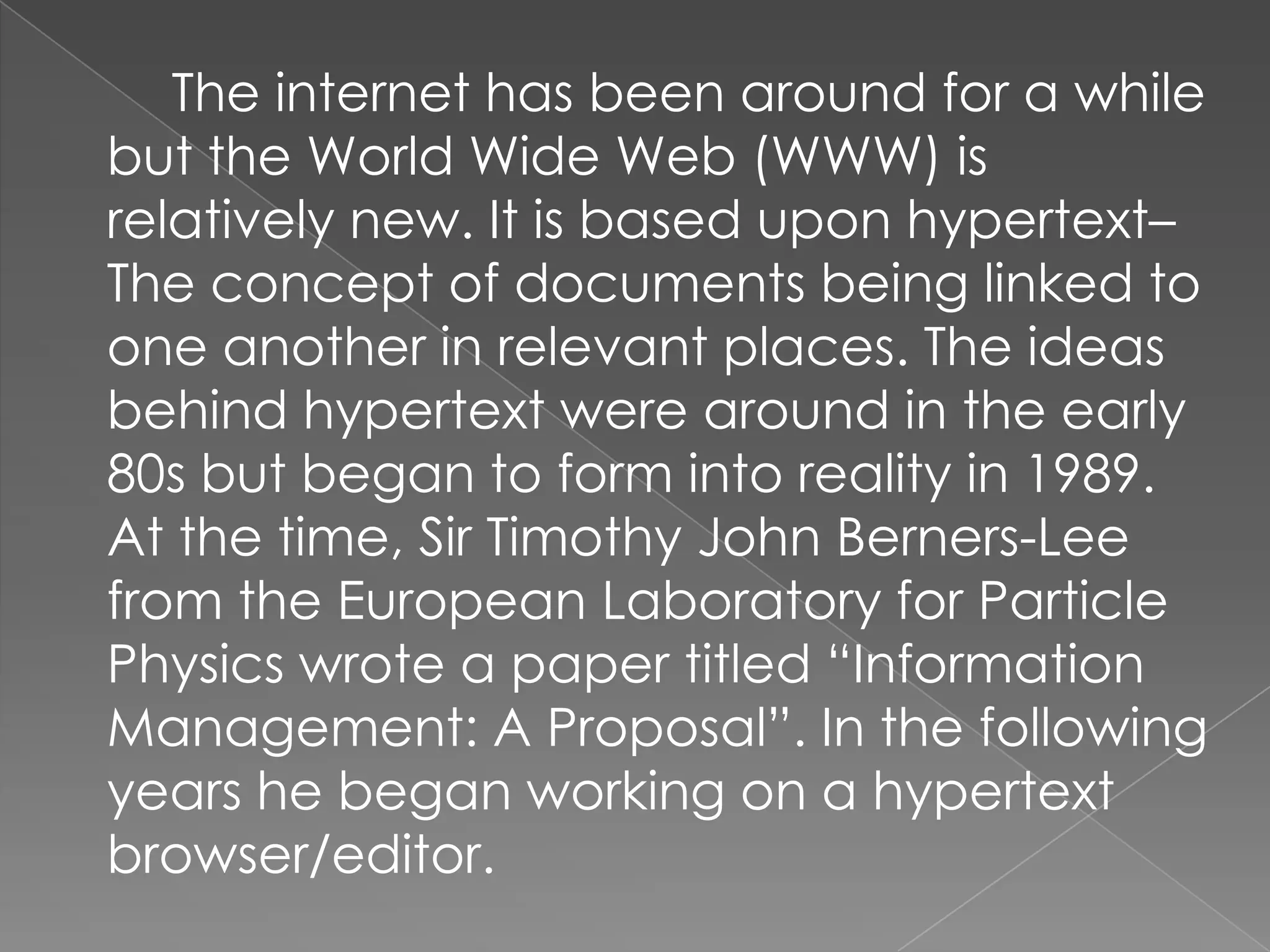 The internet has been around for a while
but the World Wide Web (WWW) is
relatively new. It is based upon hypertext–
The concept of documents being linked to
one another in relevant places. The ideas
behind hypertext were around in the early
80s but began to form into reality in 1989.
At the time, Sir Timothy John Berners-Lee
from the European Laboratory for Particle
Physics wrote a paper titled “Information
Management: A Proposal”. In the following
years he began working on a hypertext
browser/editor.
 