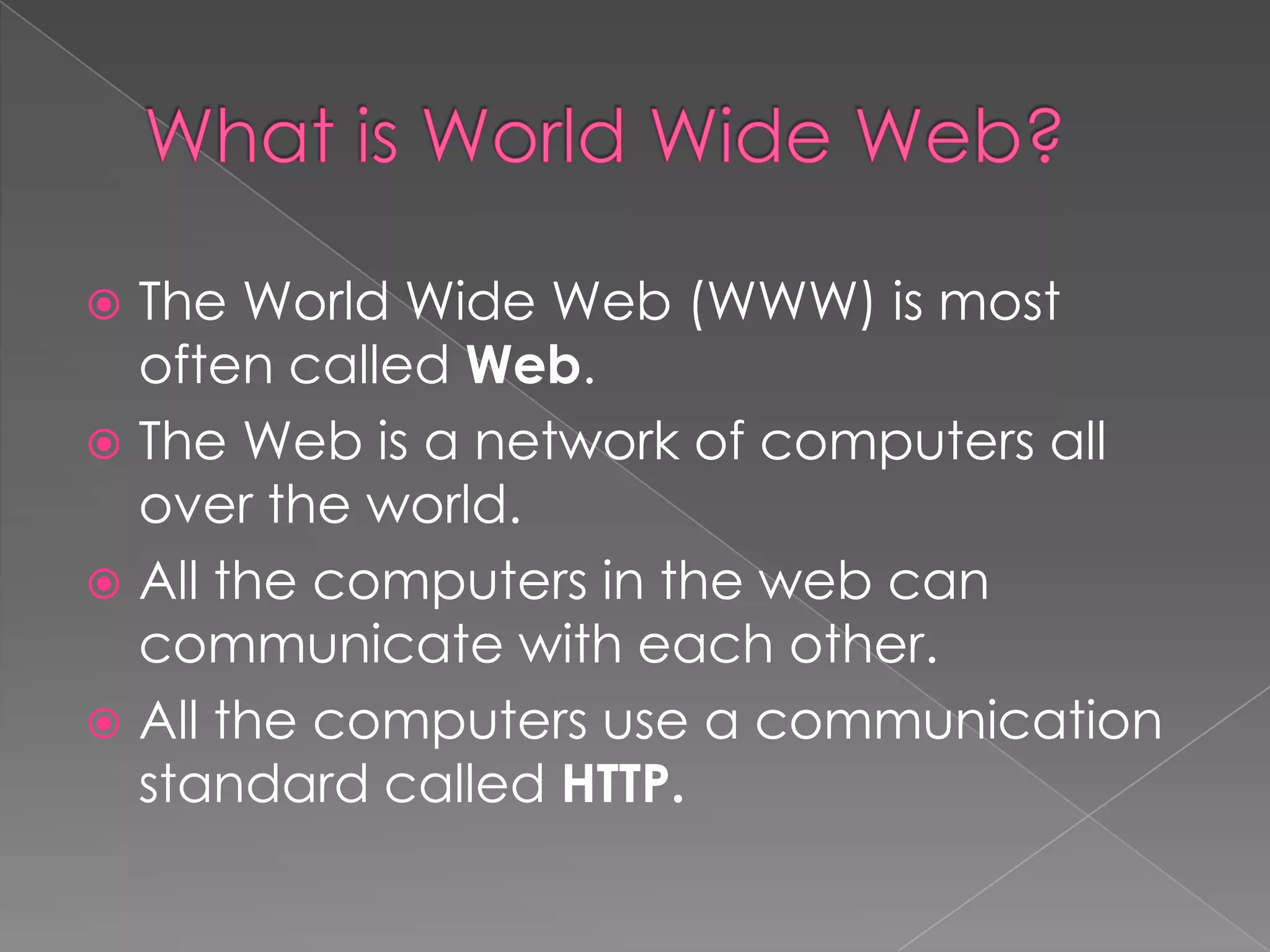  The World Wide Web (WWW) is most
  often called Web.
 The Web is a network of computers all
  over the world.
 All the computers in the web can
  communicate with each other.
 All the computers use a communication
  standard called HTTP.
 