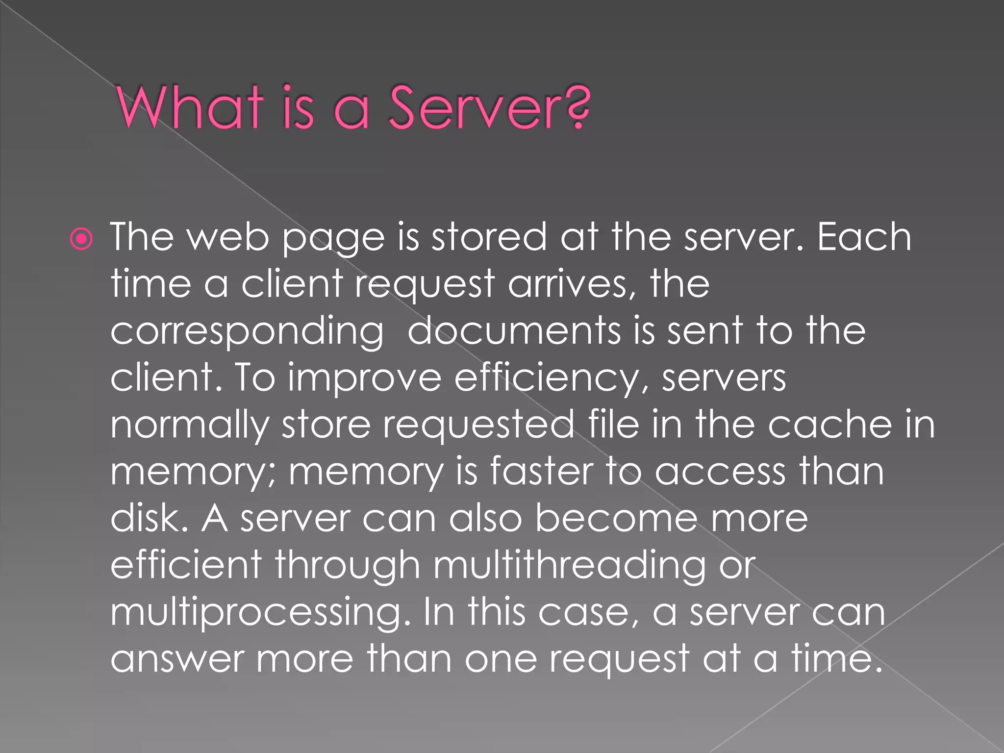    The web page is stored at the server. Each
    time a client request arrives, the
    corresponding documents is sent to the
    client. To improve efficiency, servers
    normally store requested file in the cache in
    memory; memory is faster to access than
    disk. A server can also become more
    efficient through multithreading or
    multiprocessing. In this case, a server can
    answer more than one request at a time.
 