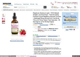 Your Amazon.com          Today's Deals     Gift Cards    Help
                  Join Prim e

     Shop by                    Search      Health & Personal…                                                  Go
                                                                                                                                       Hello. Sign in          Join                 0               Wish
     Department                                                                                                                        Your Account            Prime                     Cart       List

     Health & Personal Care      Best Sellers   New Arrivals     Subscribe & Save    Baby & Child Care   Nutrition & Wellness       Household Supplies   Health Care     Personal Care     Sexual Wellness


     Special Offers
                                                                                    Raspberry Ketones Liquid - 100% Natural                                                    Quantity: 1
                                                                                    Weight Loss Diet Drops - Fast Absorbing
                                                                                                                                                                            Ye s, I want FREE Two-Day
                                                                                    Premium Liquid Raspberry Ketones Formula                                                Shipping with Am azon Prim e
                                                                                    - Sublingual Drops Absorb Into Your Body
                                                                                    Three (3) Times Faster Than Capsules - 60
                                                                                    Servings for a Full 30-Day Supply                                                                    or
                                                                                    by Source Health Labs                                                              Sign in to turn on 1-C lick orde ring.

                                                                                                   (28 custom e r re vie ws)    |           (39)


                                                                                    List Price: $29.99
                                                                                        Price:   $14.77 & eligible for FREE Super Saver
                                                                                              Shipping on orders over $25. Details                                            Share
                                                                                    You Save: $15.22 (51%)



                                                                                    In Stock.
                                                                                    Sold by Source Health Labs and Fulfilled by Amazon. Gift-
                                                                                    wrap available.

                         R oll ove r im age to zoom in                              Want it delivered Wednesday, December 12? Order it in the
                                                                                    next 3 hours and 14 minutes, and choose One-Day Shipping at
                      Share your own custom e r im age s
                                                                                    checkout. Details
                                                                                    Ordering for Christmas? To ensure delivery by December 24
                                                                                    choose FREE Super Saver Shipping at checkout. Read more
                                                                                    about holiday shipping.


                                                                                      Proprietary Easy To Use Sublingual Liquid Formula Absorbs
                                                                                      Three (3) Times Faster Than Capsules, So You Can Reap The Fat
                                                                                      Burning Benefits Much Quicker.
                                                                                      Source Health LabsTM All Natural Weight Loss Supplement Helps
                                                                                      Suppress Your Appetite So You Eat Less and Still Feel Satisfied.
                                                                                      EASY TO USE Full 30-Day Supply Burns Fat and Carbohydrates at

open in browser PRO version            Are you a developer? Try out the HTML to PDF API                                                                                                         pdfcrowd.com
 