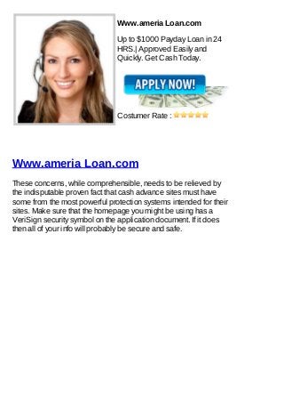 Www.ameria Loan.com

                               Up to $1000 Payday Loan in 24
                               HRS.| Approved Easily and
                               Quickly. Get Cash Today.




                               Costumer Rate :




Www.ameria Loan.com
These concerns, while comprehensible, needs to be relieved by
the indisputable proven fact that cash advance sites must have
some from the most powerful protection systems intended for their
sites. Make sure that the homepage you might be using has a
VeriSign security symbol on the application document. If it does
then all of your info will probably be secure and safe.
 